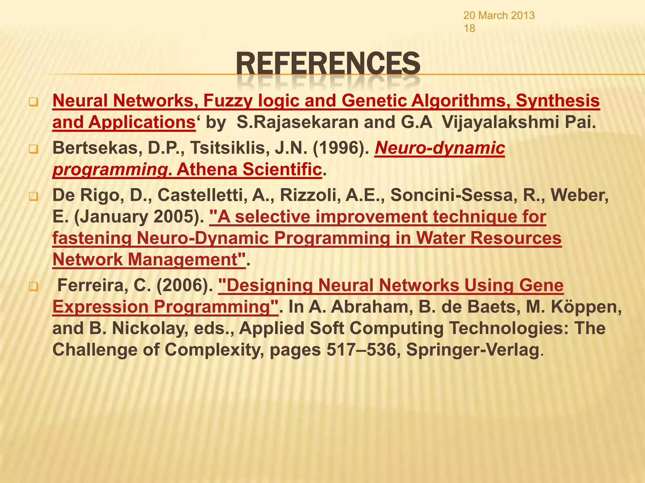 20 March 2013
                                                      18


                          REFERENCES
   Neural Networks, Fuzzy logic and Genetic Algorithms, Synthesis
    and Applications‘ by S.Rajasekaran and G.A Vijayalakshmi Pai.
   Bertsekas, D.P., Tsitsiklis, J.N. (1996). Neuro-dynamic
    programming. Athena Scientific.
   De Rigo, D., Castelletti, A., Rizzoli, A.E., Soncini-Sessa, R., Weber,
    E. (January 2005). "A selective improvement technique for
    fastening Neuro-Dynamic Programming in Water Resources
    Network Management".
    Ferreira, C. (2006). "Designing Neural Networks Using Gene
    Expression Programming". In A. Abraham, B. de Baets, M. Köppen,
    and B. Nickolay, eds., Applied Soft Computing Technologies: The
    Challenge of Complexity, pages 517–536, Springer-Verlag.
 