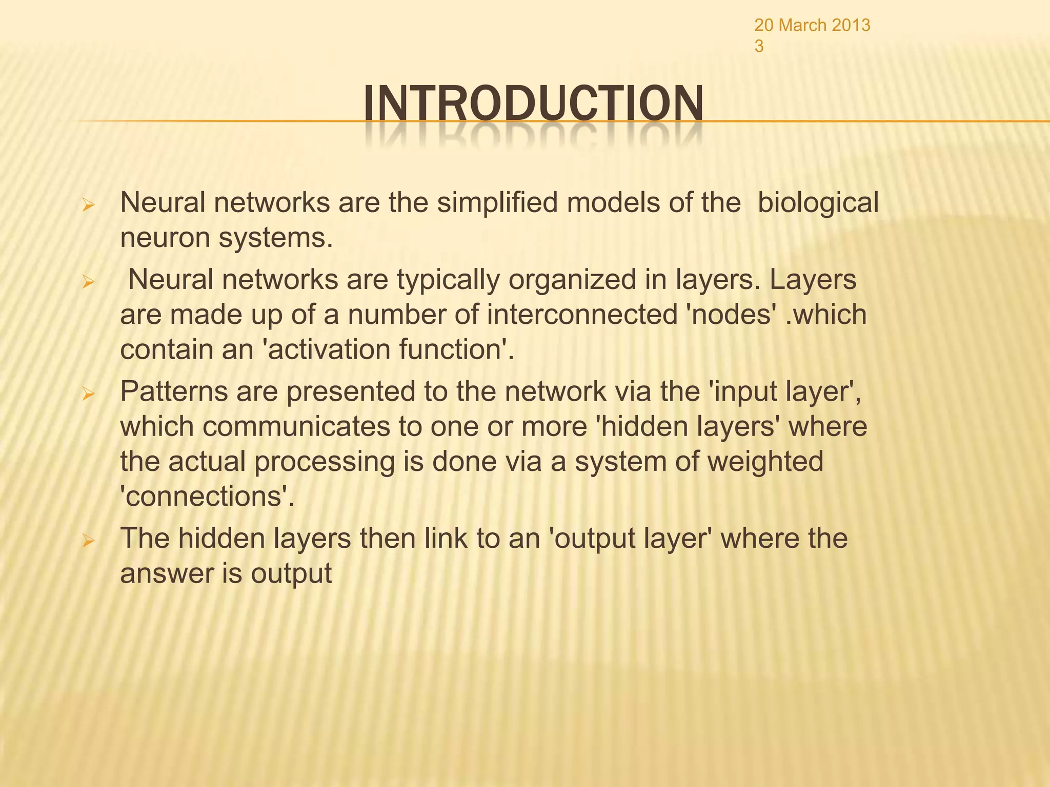 20 March 2013
                                                      3


                       INTRODUCTION
   Neural networks are the simplified models of the biological
    neuron systems.
    Neural networks are typically organized in layers. Layers
    are made up of a number of interconnected 'nodes' .which
    contain an 'activation function'.
   Patterns are presented to the network via the 'input layer',
    which communicates to one or more 'hidden layers' where
    the actual processing is done via a system of weighted
    'connections'.
   The hidden layers then link to an 'output layer' where the
    answer is output
 