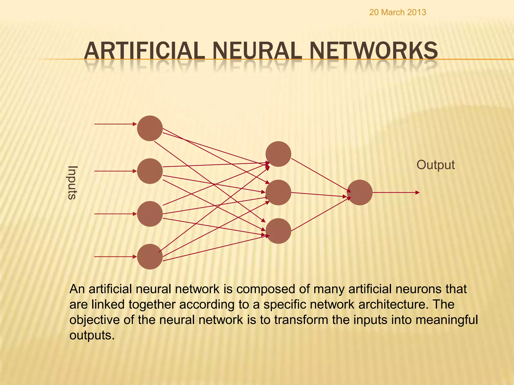 20 March 2013




         ARTIFICIAL NEURAL NETWORKS



                                                                 Output
Inputs




 An artificial neural network is composed of many artificial neurons that
 are linked together according to a specific network architecture. The
 objective of the neural network is to transform the inputs into meaningful
 outputs.
 