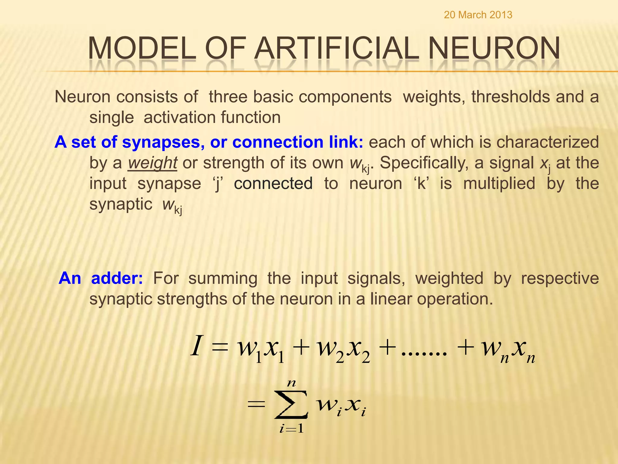 20 March 2013


    MODEL OF ARTIFICIAL NEURON
Neuron consists of three basic components weights, thresholds and a
    single activation function
A set of synapses, or connection link: each of which is characterized
    by a weight or strength of its own wkj. Specifically, a signal xj at the
    input synapse „j‟ connected to neuron „k‟ is multiplied by the
    synaptic wkj



An adder: For summing the input signals, weighted by respective
   synaptic strengths of the neuron in a linear operation.

                   I     w1 x1 w2 x2 .......                wn xn
                                n
                                     wi xi
                               i 1
 