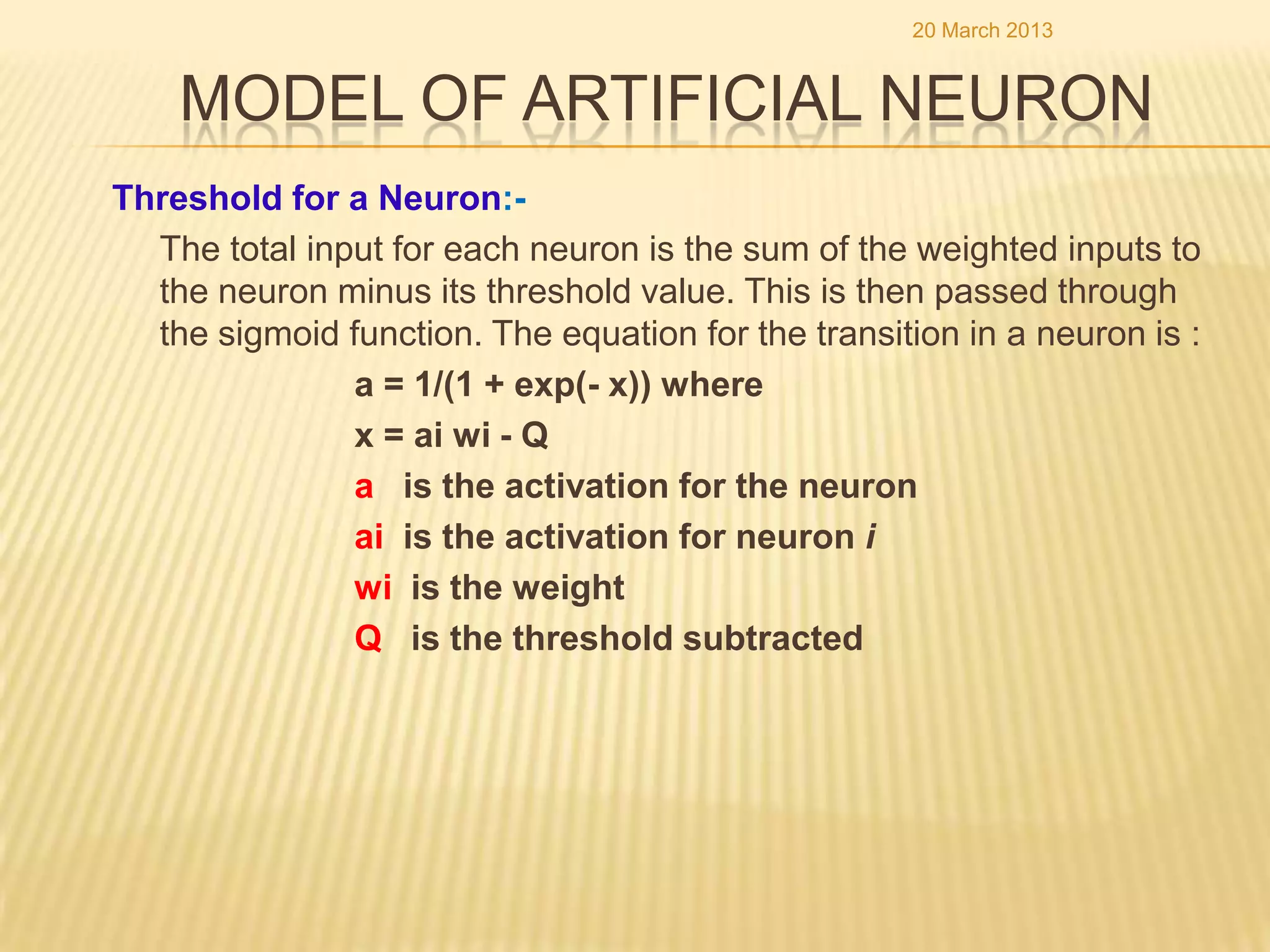 20 March 2013


    MODEL OF ARTIFICIAL NEURON
Threshold for a Neuron:-
  The total input for each neuron is the sum of the weighted inputs to
  the neuron minus its threshold value. This is then passed through
  the sigmoid function. The equation for the transition in a neuron is :
               a = 1/(1 + exp(- x)) where
               x = ai wi - Q
               a is the activation for the neuron
               ai is the activation for neuron i
               wi is the weight
               Q is the threshold subtracted
 