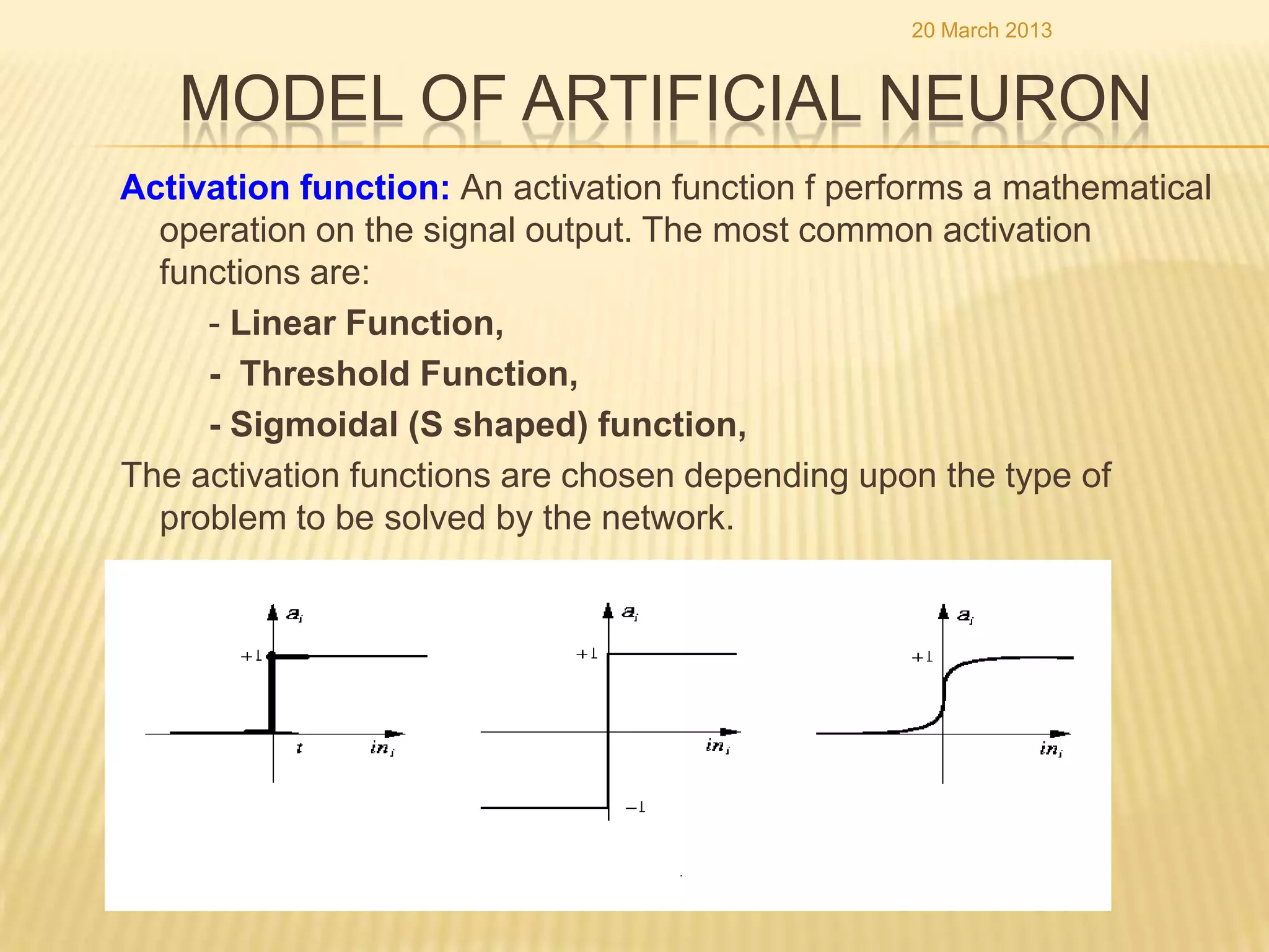 20 March 2013


   MODEL OF ARTIFICIAL NEURON
Activation function: An activation function f performs a mathematical
  operation on the signal output. The most common activation
  functions are:
     - Linear Function,
     - Threshold Function,
     - Sigmoidal (S shaped) function,
The activation functions are chosen depending upon the type of
  problem to be solved by the network.
 