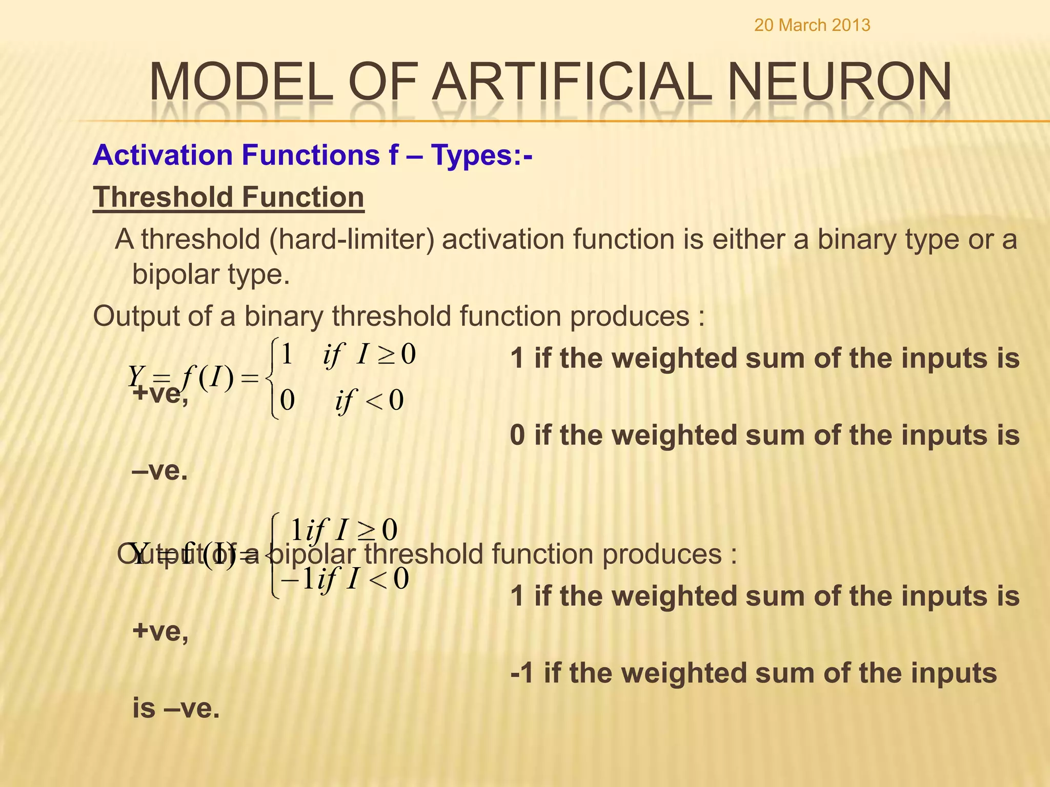 20 March 2013


    MODEL OF ARTIFICIAL NEURON
Activation Functions f – Types:-
Threshold Function
 A threshold (hard-limiter) activation function is either a binary type or a
  bipolar type.
Output of a binary threshold function produces :
               1 if I 0          1 if the weighted sum of the inputs is
  Y f (I )
  +ve,         0 if 0
                                 0 if the weighted sum of the inputs is
  –ve.

                1if I   0
 Output(I) a bipolar threshold function produces :
 Y f of
                1if I 0
                                 1 if the weighted sum of the inputs is
  +ve,
                                 -1 if the weighted sum of the inputs
  is –ve.
 