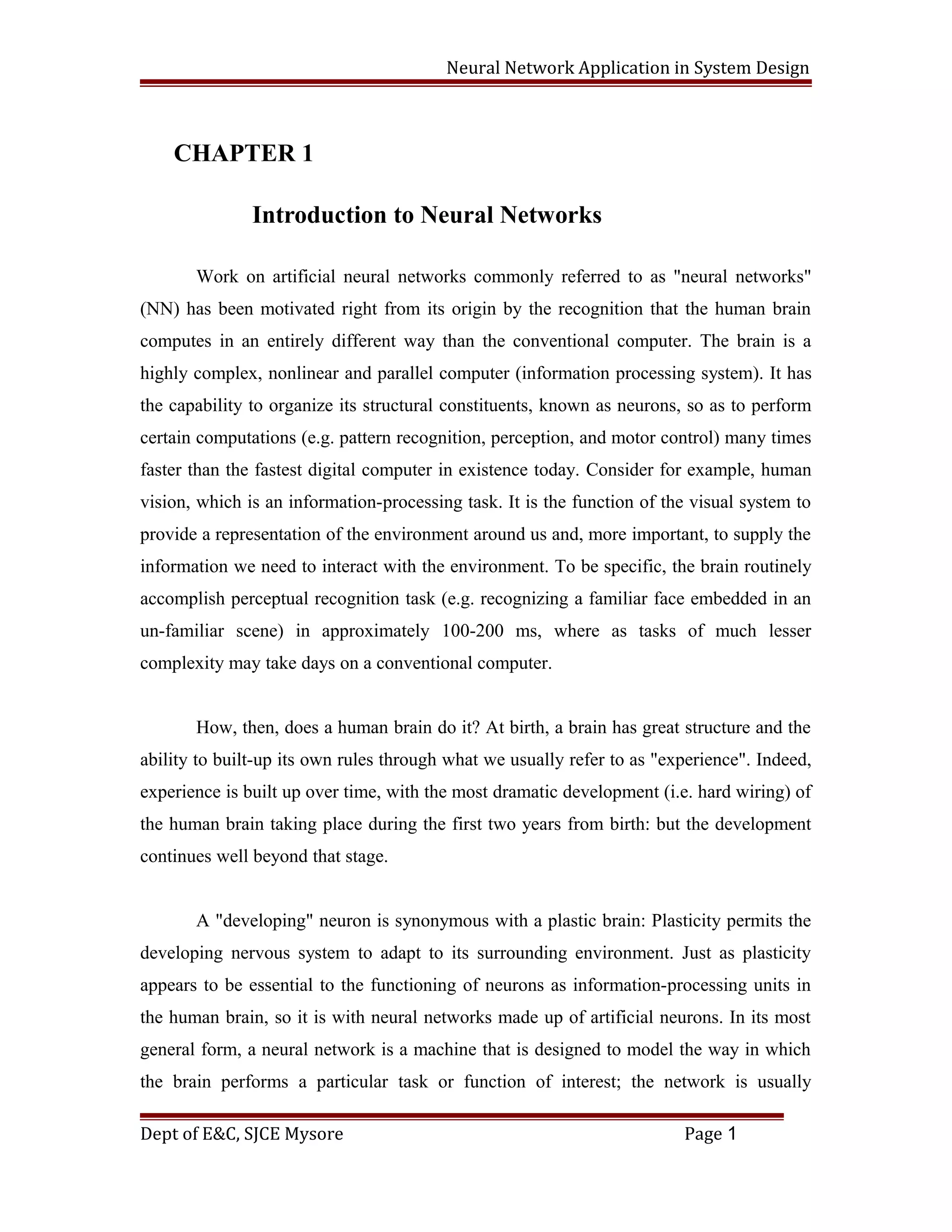 Neural Network Application in System Design
CHAPTER 1
Introduction to Neural Networks
Work on artificial neural networks commonly referred to as "neural networks"
(NN) has been motivated right from its origin by the recognition that the human brain
computes in an entirely different way than the conventional computer. The brain is a
highly complex, nonlinear and parallel computer (information processing system). It has
the capability to organize its structural constituents, known as neurons, so as to perform
certain computations (e.g. pattern recognition, perception, and motor control) many times
faster than the fastest digital computer in existence today. Consider for example, human
vision, which is an information-processing task. It is the function of the visual system to
provide a representation of the environment around us and, more important, to supply the
information we need to interact with the environment. To be specific, the brain routinely
accomplish perceptual recognition task (e.g. recognizing a familiar face embedded in an
un-familiar scene) in approximately 100-200 ms, where as tasks of much lesser
complexity may take days on a conventional computer.
How, then, does a human brain do it? At birth, a brain has great structure and the
ability to built-up its own rules through what we usually refer to as "experience". Indeed,
experience is built up over time, with the most dramatic development (i.e. hard wiring) of
the human brain taking place during the first two years from birth: but the development
continues well beyond that stage.
A "developing" neuron is synonymous with a plastic brain: Plasticity permits the
developing nervous system to adapt to its surrounding environment. Just as plasticity
appears to be essential to the functioning of neurons as information-processing units in
the human brain, so it is with neural networks made up of artificial neurons. In its most
general form, a neural network is a machine that is designed to model the way in which
the brain performs a particular task or function of interest; the network is usually
Dept of E&C, SJCE Mysore Page 1
 