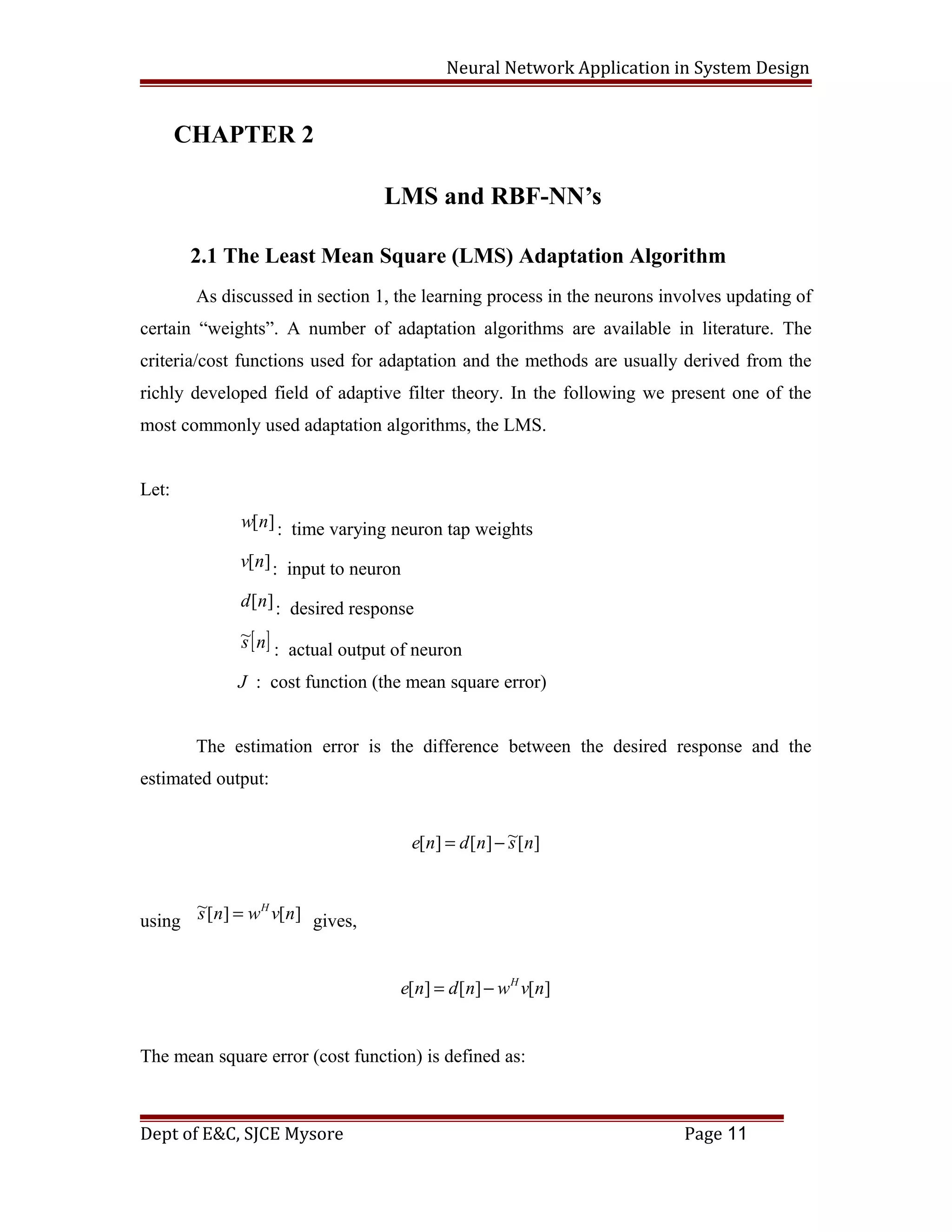 Neural Network Application in System Design
CHAPTER 2
LMS and RBF-NN’s
2.1 The Least Mean Square (LMS) Adaptation Algorithm
As discussed in section 1, the learning process in the neurons involves updating of
certain “weights”. A number of adaptation algorithms are available in literature. The
criteria/cost functions used for adaptation and the methods are usually derived from the
richly developed field of adaptive filter theory. In the following we present one of the
most commonly used adaptation algorithms, the LMS.
Let:
][nw : time varying neuron tap weights
][nv : input to neuron
][nd : desired response
[ ]ns~
: actual output of neuron
J : cost function (the mean square error)
The estimation error is the difference between the desired response and the
estimated output:
][~][][ nsndne −=
using ][][~ nvwns H
= gives,
][][][ nvwndne H
−=
The mean square error (cost function) is defined as:
Dept of E&C, SJCE Mysore Page 11
 