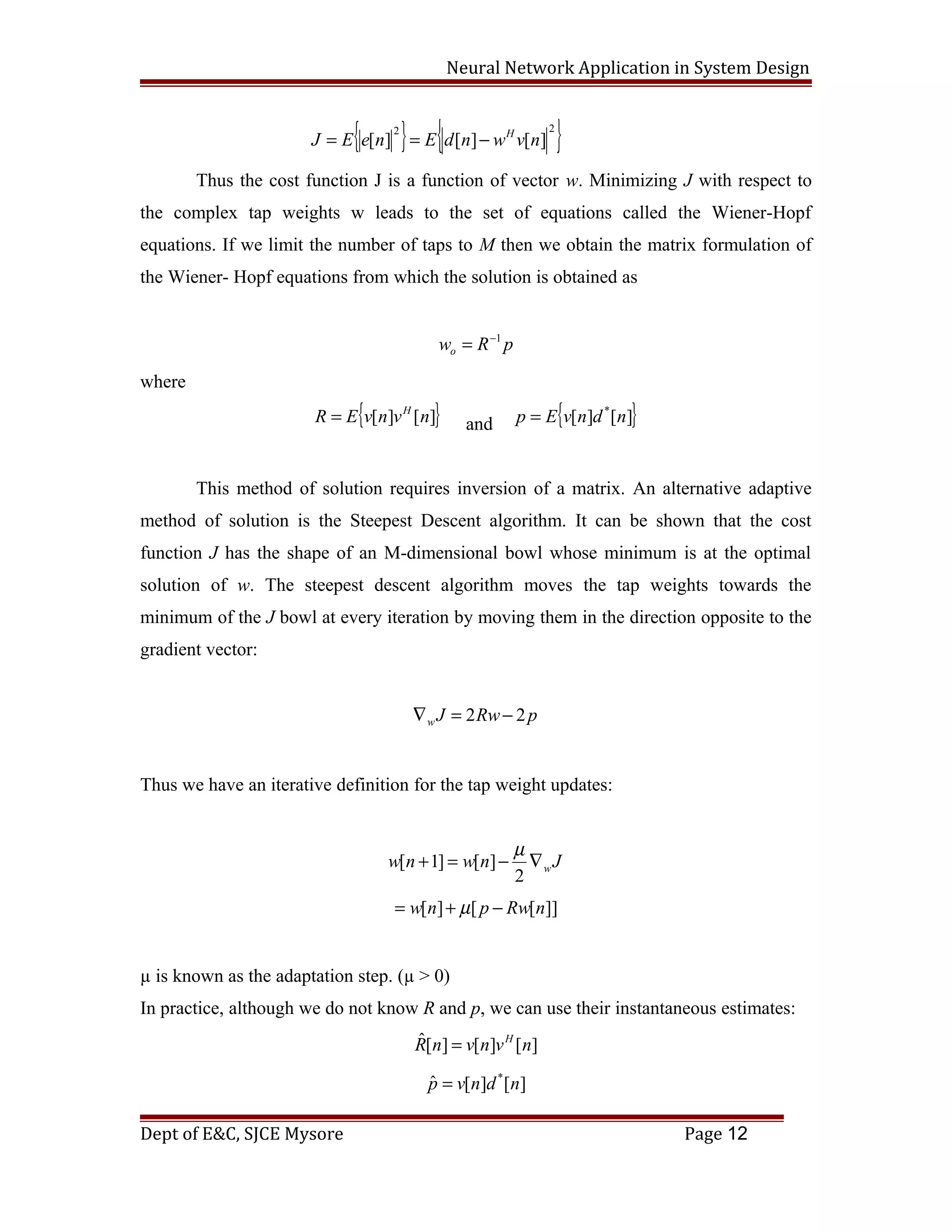 Neural Network Application in System Design
{ } { }22
][][][ nvwndEneEJ H
−==
Thus the cost function J is a function of vector w. Minimizing J with respect to
the complex tap weights w leads to the set of equations called the Wiener-Hopf
equations. If we limit the number of taps to M then we obtain the matrix formulation of
the Wiener- Hopf equations from which the solution is obtained as
pRwo
1−
=
where
{ }][][ nvnvER H
= and { }][][ *
ndnvEp =
This method of solution requires inversion of a matrix. An alternative adaptive
method of solution is the Steepest Descent algorithm. It can be shown that the cost
function J has the shape of an M-dimensional bowl whose minimum is at the optimal
solution of w. The steepest descent algorithm moves the tap weights towards the
minimum of the J bowl at every iteration by moving them in the direction opposite to the
gradient vector:
pRwJw 22 −=∇
Thus we have an iterative definition for the tap weight updates:
Jnwnw w∇−=+
2
][]1[
µ
]][[][ nRwpnw −+= µ
µ is known as the adaptation step. (µ > 0)
In practice, although we do not know R and p, we can use their instantaneous estimates:
][][][ˆ nvnvnR H
=
][][ˆ *
ndnvp =
Dept of E&C, SJCE Mysore Page 12
 