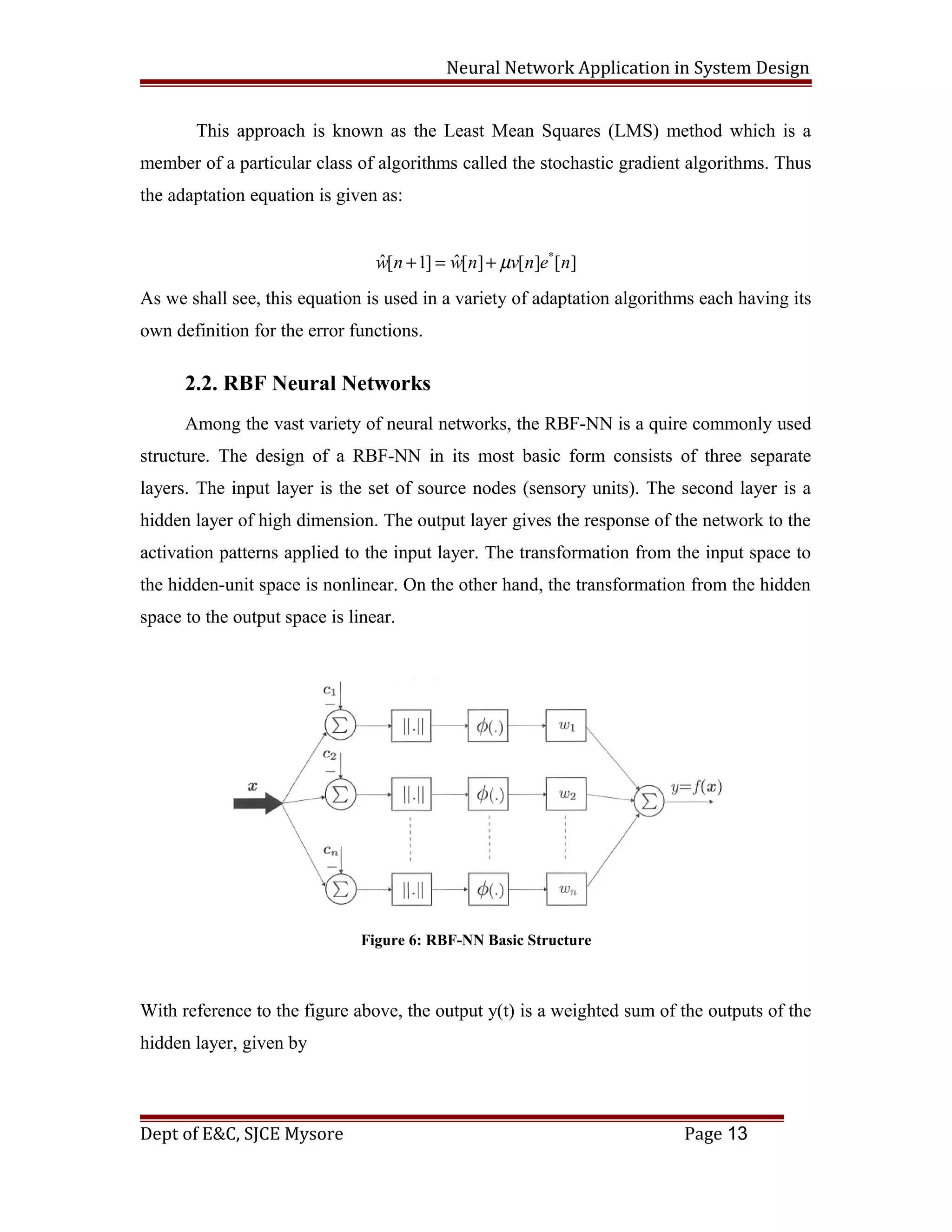 Neural Network Application in System Design
This approach is known as the Least Mean Squares (LMS) method which is a
member of a particular class of algorithms called the stochastic gradient algorithms. Thus
the adaptation equation is given as:
][][][ˆ]1[ˆ *
nenvnwnw µ+=+
As we shall see, this equation is used in a variety of adaptation algorithms each having its
own definition for the error functions.
2.2. RBF Neural Networks
Among the vast variety of neural networks, the RBF-NN is a quire commonly used
structure. The design of a RBF-NN in its most basic form consists of three separate
layers. The input layer is the set of source nodes (sensory units). The second layer is a
hidden layer of high dimension. The output layer gives the response of the network to the
activation patterns applied to the input layer. The transformation from the input space to
the hidden-unit space is nonlinear. On the other hand, the transformation from the hidden
space to the output space is linear.
Figure 6: RBF-NN Basic Structure
With reference to the figure above, the output y(t) is a weighted sum of the outputs of the
hidden layer, given by
Dept of E&C, SJCE Mysore Page 13
 