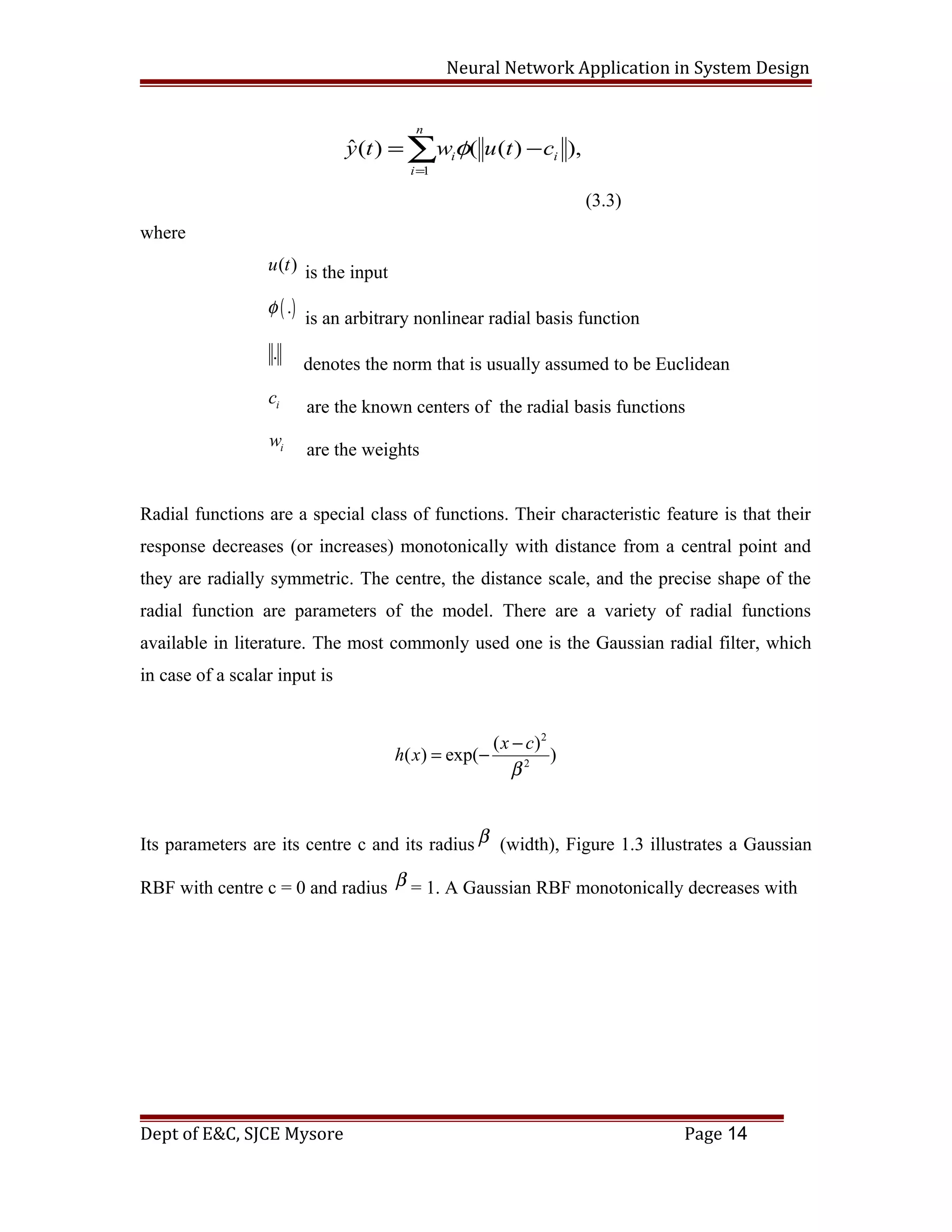 Neural Network Application in System Design
1
ˆ( ) ( ( ) ),
n
i i
i
y t w u t cφ
=
= −∑
(3.3)
where
( )u t is the input
( ).φ
is an arbitrary nonlinear radial basis function
.
denotes the norm that is usually assumed to be Euclidean
ic
are the known centers of the radial basis functions
iw
are the weights
Radial functions are a special class of functions. Their characteristic feature is that their
response decreases (or increases) monotonically with distance from a central point and
they are radially symmetric. The centre, the distance scale, and the precise shape of the
radial function are parameters of the model. There are a variety of radial functions
available in literature. The most commonly used one is the Gaussian radial filter, which
in case of a scalar input is
2
2
( )
( ) exp( )
x c
h x
β
−
= −
Its parameters are its centre c and its radius β (width), Figure 1.3 illustrates a Gaussian
RBF with centre c = 0 and radius β = 1. A Gaussian RBF monotonically decreases with
Dept of E&C, SJCE Mysore Page 14
 