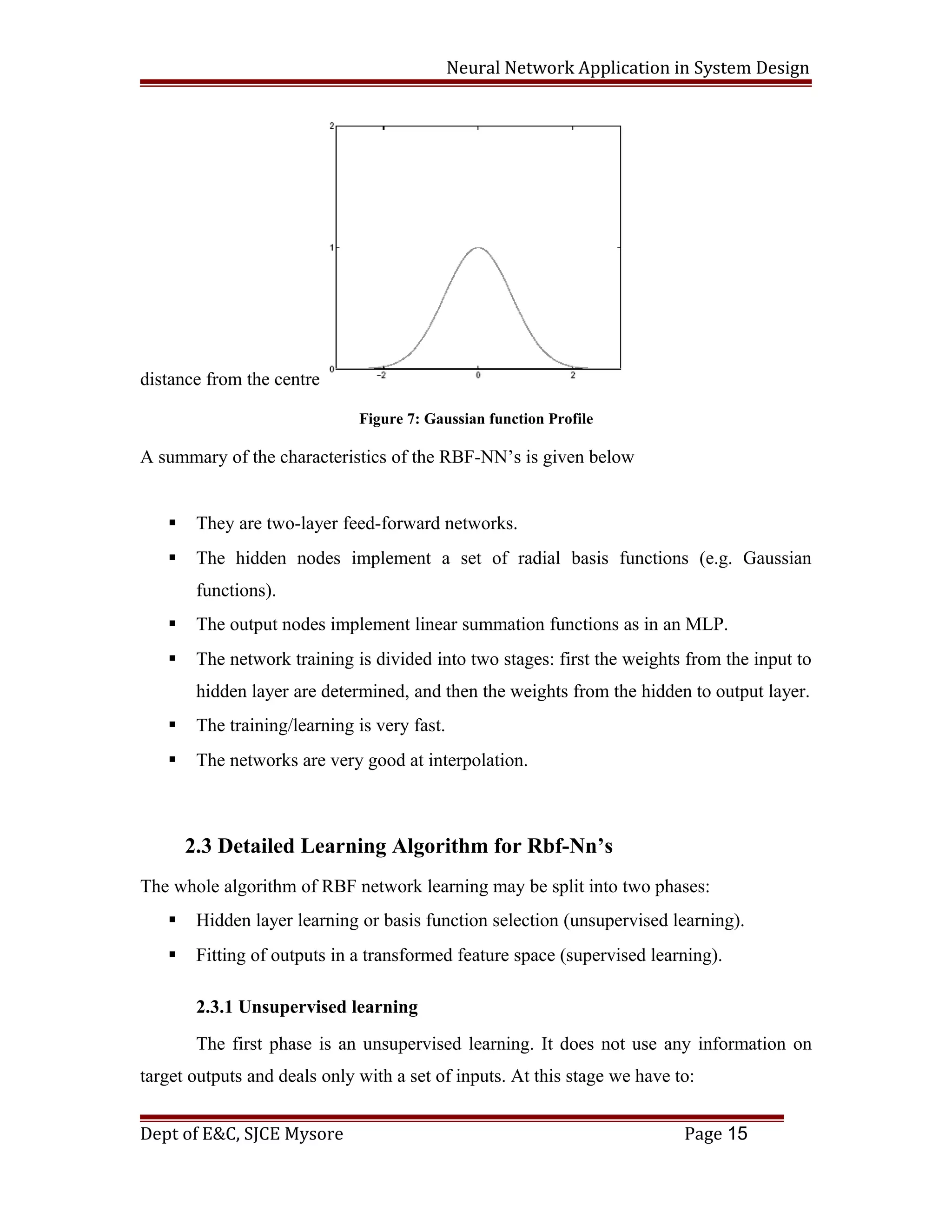 Neural Network Application in System Design
distance from the centre
Figure 7: Gaussian function Profile
A summary of the characteristics of the RBF-NN’s is given below
 They are two-layer feed-forward networks.
 The hidden nodes implement a set of radial basis functions (e.g. Gaussian
functions).
 The output nodes implement linear summation functions as in an MLP.
 The network training is divided into two stages: first the weights from the input to
hidden layer are determined, and then the weights from the hidden to output layer.
 The training/learning is very fast.
 The networks are very good at interpolation.
2.3 Detailed Learning Algorithm for Rbf-Nn’s
The whole algorithm of RBF network learning may be split into two phases:
 Hidden layer learning or basis function selection (unsupervised learning).
 Fitting of outputs in a transformed feature space (supervised learning).
2.3.1 Unsupervised learning
The first phase is an unsupervised learning. It does not use any information on
target outputs and deals only with a set of inputs. At this stage we have to:
Dept of E&C, SJCE Mysore Page 15
 