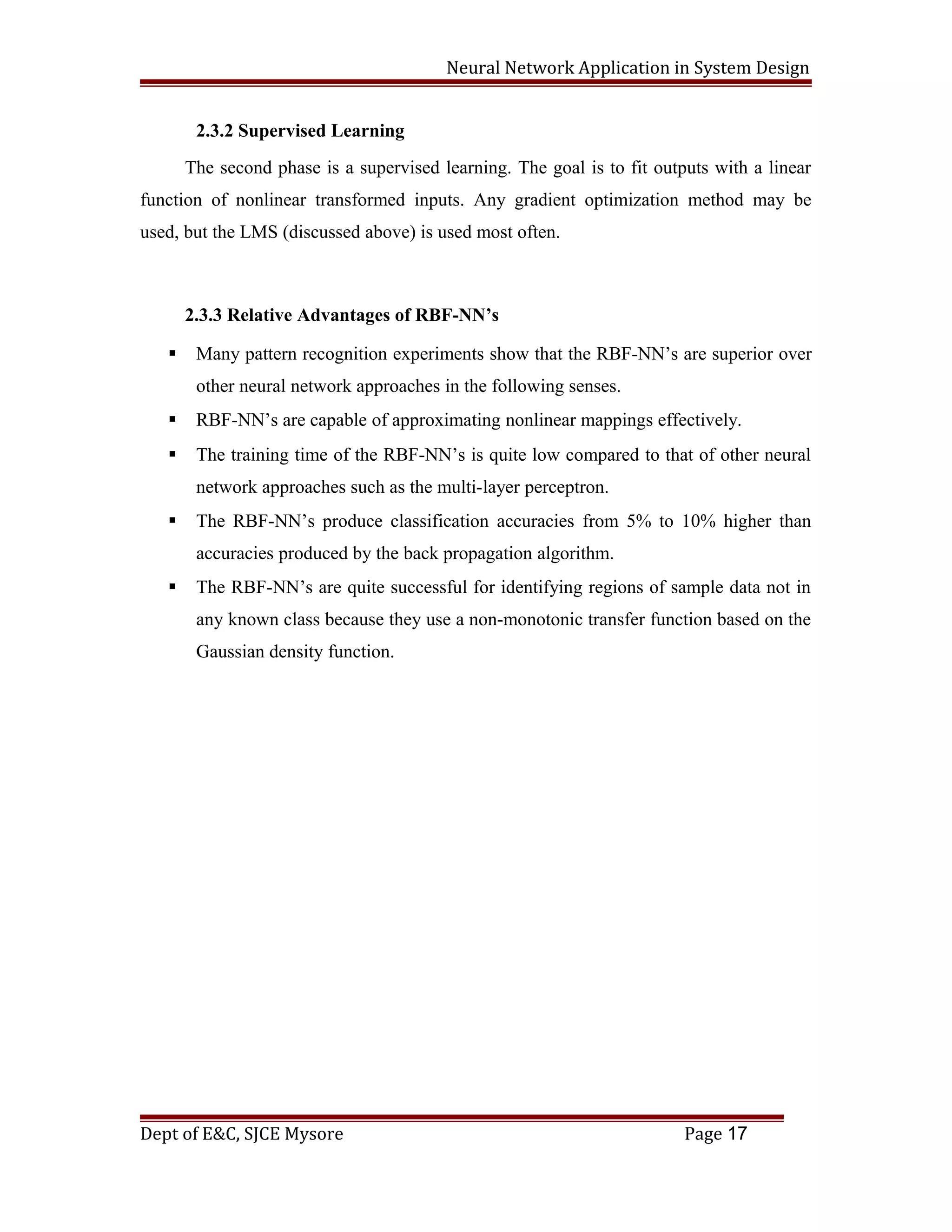 Neural Network Application in System Design
2.3.2 Supervised Learning
The second phase is a supervised learning. The goal is to fit outputs with a linear
function of nonlinear transformed inputs. Any gradient optimization method may be
used, but the LMS (discussed above) is used most often.
2.3.3 Relative Advantages of RBF-NN’s
 Many pattern recognition experiments show that the RBF-NN’s are superior over
other neural network approaches in the following senses.
 RBF-NN’s are capable of approximating nonlinear mappings effectively.
 The training time of the RBF-NN’s is quite low compared to that of other neural
network approaches such as the multi-layer perceptron.
 The RBF-NN’s produce classification accuracies from 5% to 10% higher than
accuracies produced by the back propagation algorithm.
 The RBF-NN’s are quite successful for identifying regions of sample data not in
any known class because they use a non-monotonic transfer function based on the
Gaussian density function.
Dept of E&C, SJCE Mysore Page 17
 