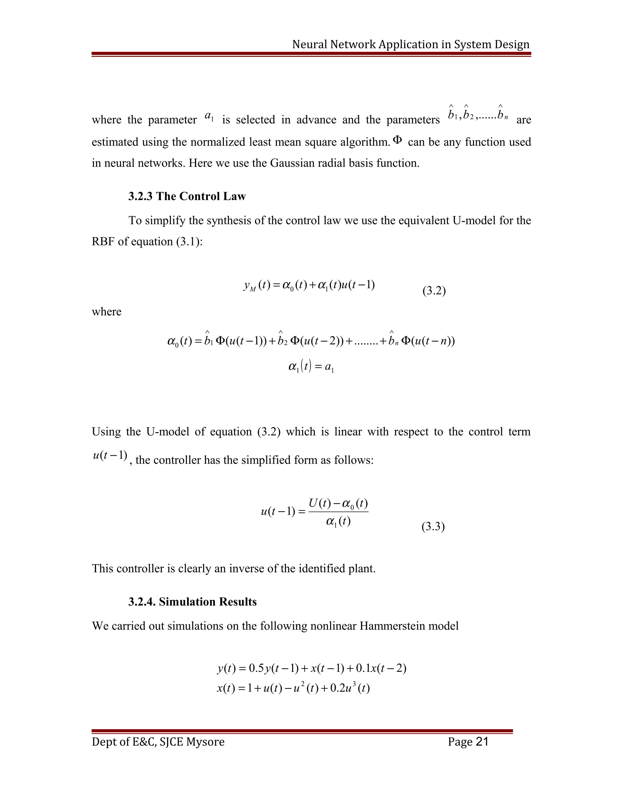 Neural Network Application in System Design
where the parameter 1a is selected in advance and the parameters nbbb
∧∧∧
,......, 21
are
estimated using the normalized least mean square algorithm. Φ can be any function used
in neural networks. Here we use the Gaussian radial basis function.
3.2.3 The Control Law
To simplify the synthesis of the control law we use the equivalent U-model for the
RBF of equation (3.1):
0 1( ) ( ) ( ) ( 1)My t t t u tα α= + −
(3.2)
where
1 20 ( ) ( ( 1)) ( ( 2)) ........ ( ( ))nt b u t b u t b u t nα
∧ ∧ ∧
= Φ − + Φ − + + Φ −
( ) 11 at =α
Using the U-model of equation (3.2) which is linear with respect to the control term
)1( −tu , the controller has the simplified form as follows:
)(
)()(
)1(
1
0
t
ttU
tu
α
α−
=−
(3.3)
This controller is clearly an inverse of the identified plant.
3.2.4. Simulation Results
We carried out simulations on the following nonlinear Hammerstein model
)(2.0)()(1)(
)2(1.0)1()1(5.0)(
32
tutututx
txtxtyty
+−+=
−+−+−=
Dept of E&C, SJCE Mysore Page 21
 