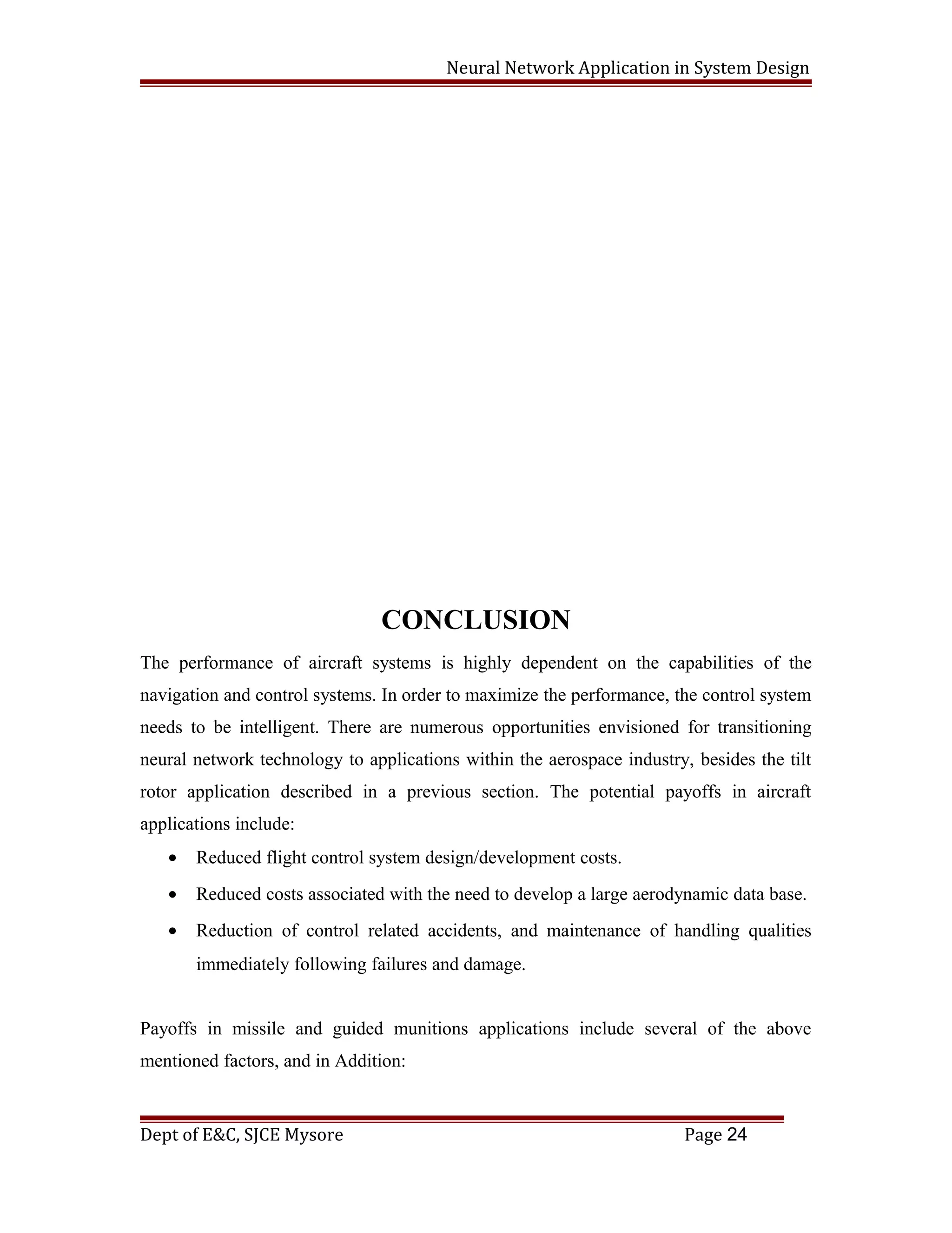 Neural Network Application in System Design
CONCLUSION
The performance of aircraft systems is highly dependent on the capabilities of the
navigation and control systems. In order to maximize the performance, the control system
needs to be intelligent. There are numerous opportunities envisioned for transitioning
neural network technology to applications within the aerospace industry, besides the tilt
rotor application described in a previous section. The potential payoffs in aircraft
applications include:
• Reduced flight control system design/development costs.
• Reduced costs associated with the need to develop a large aerodynamic data base.
• Reduction of control related accidents, and maintenance of handling qualities
immediately following failures and damage.
Payoffs in missile and guided munitions applications include several of the above
mentioned factors, and in Addition:
Dept of E&C, SJCE Mysore Page 24
 