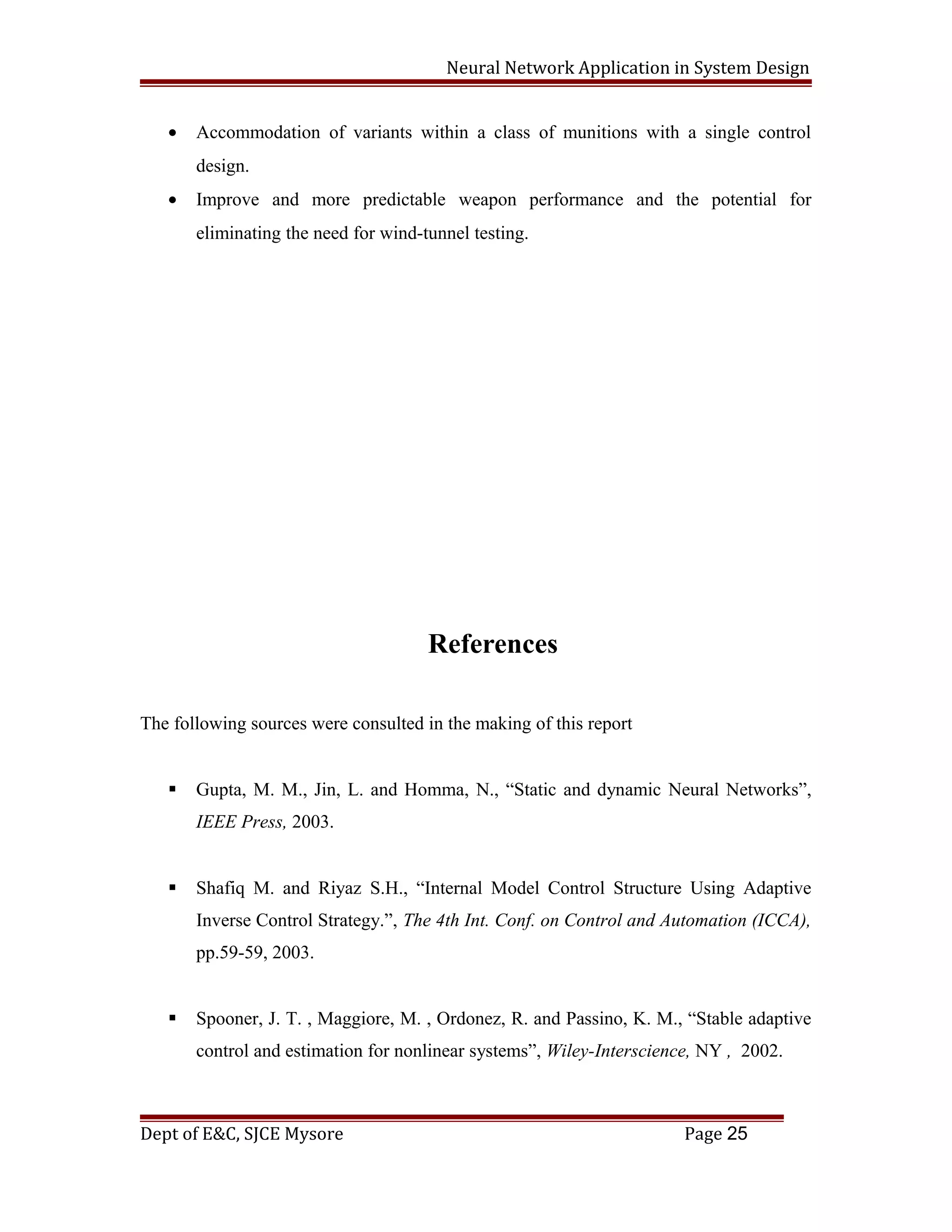 Neural Network Application in System Design
• Accommodation of variants within a class of munitions with a single control
design.
• Improve and more predictable weapon performance and the potential for
eliminating the need for wind-tunnel testing.
References
The following sources were consulted in the making of this report
 Gupta, M. M., Jin, L. and Homma, N., “Static and dynamic Neural Networks”,
IEEE Press, 2003.
 Shafiq M. and Riyaz S.H., “Internal Model Control Structure Using Adaptive
Inverse Control Strategy.”, The 4th Int. Conf. on Control and Automation (ICCA),
pp.59-59, 2003.
 Spooner, J. T. , Maggiore, M. , Ordonez, R. and Passino, K. M., “Stable adaptive
control and estimation for nonlinear systems”, Wiley-Interscience, NY , 2002.
Dept of E&C, SJCE Mysore Page 25
 