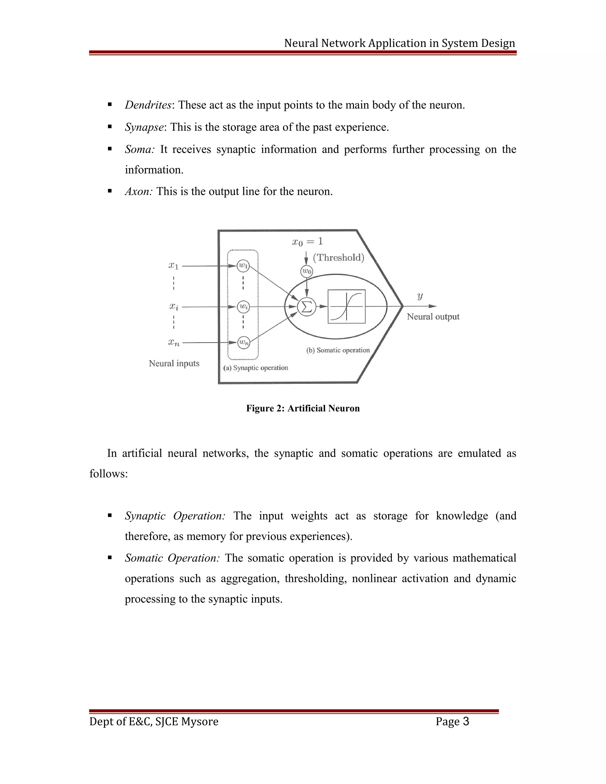 Neural Network Application in System Design
 Dendrites: These act as the input points to the main body of the neuron.
 Synapse: This is the storage area of the past experience.
 Soma: It receives synaptic information and performs further processing on the
information.
 Axon: This is the output line for the neuron.
Figure 2: Artificial Neuron
In artificial neural networks, the synaptic and somatic operations are emulated as
follows:
 Synaptic Operation: The input weights act as storage for knowledge (and
therefore, as memory for previous experiences).
 Somatic Operation: The somatic operation is provided by various mathematical
operations such as aggregation, thresholding, nonlinear activation and dynamic
processing to the synaptic inputs.
Dept of E&C, SJCE Mysore Page 3
 
