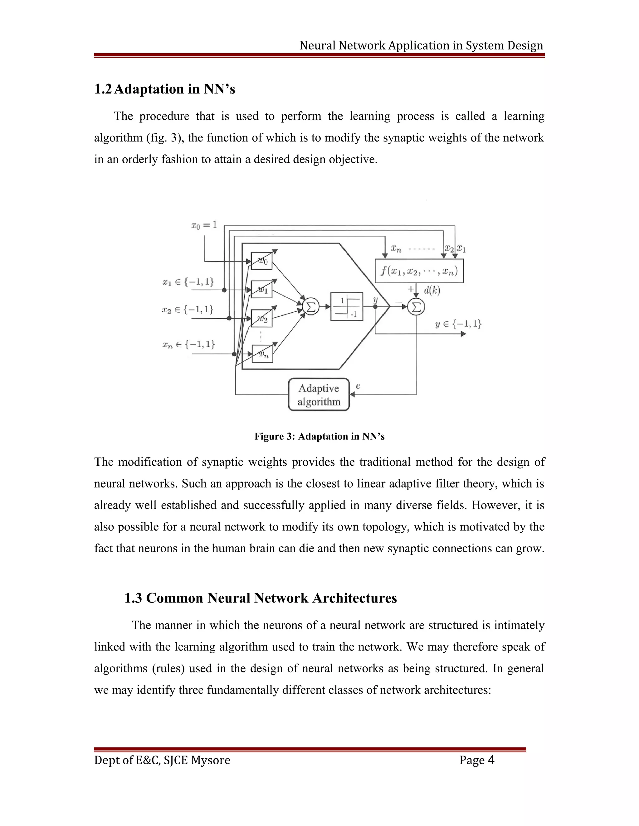 Neural Network Application in System Design
1.2Adaptation in NN’s
The procedure that is used to perform the learning process is called a learning
algorithm (fig. 3), the function of which is to modify the synaptic weights of the network
in an orderly fashion to attain a desired design objective.
Figure 3: Adaptation in NN’s
The modification of synaptic weights provides the traditional method for the design of
neural networks. Such an approach is the closest to linear adaptive filter theory, which is
already well established and successfully applied in many diverse fields. However, it is
also possible for a neural network to modify its own topology, which is motivated by the
fact that neurons in the human brain can die and then new synaptic connections can grow.
1.3 Common Neural Network Architectures
The manner in which the neurons of a neural network are structured is intimately
linked with the learning algorithm used to train the network. We may therefore speak of
algorithms (rules) used in the design of neural networks as being structured. In general
we may identify three fundamentally different classes of network architectures:
Dept of E&C, SJCE Mysore Page 4
 