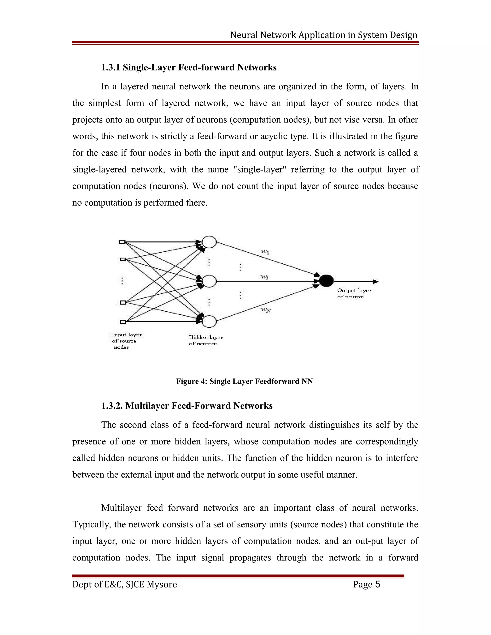 Neural Network Application in System Design
1.3.1 Single-Layer Feed-forward Networks
In a layered neural network the neurons are organized in the form, of layers. In
the simplest form of layered network, we have an input layer of source nodes that
projects onto an output layer of neurons (computation nodes), but not vise versa. In other
words, this network is strictly a feed-forward or acyclic type. It is illustrated in the figure
for the case if four nodes in both the input and output layers. Such a network is called a
single-layered network, with the name "single-layer" referring to the output layer of
computation nodes (neurons). We do not count the input layer of source nodes because
no computation is performed there.
Figure 4: Single Layer Feedforward NN
1.3.2. Multilayer Feed-Forward Networks
The second class of a feed-forward neural network distinguishes its self by the
presence of one or more hidden layers, whose computation nodes are correspondingly
called hidden neurons or hidden units. The function of the hidden neuron is to interfere
between the external input and the network output in some useful manner.
Multilayer feed forward networks are an important class of neural networks.
Typically, the network consists of a set of sensory units (source nodes) that constitute the
input layer, one or more hidden layers of computation nodes, and an out-put layer of
computation nodes. The input signal propagates through the network in a forward
Dept of E&C, SJCE Mysore Page 5
 