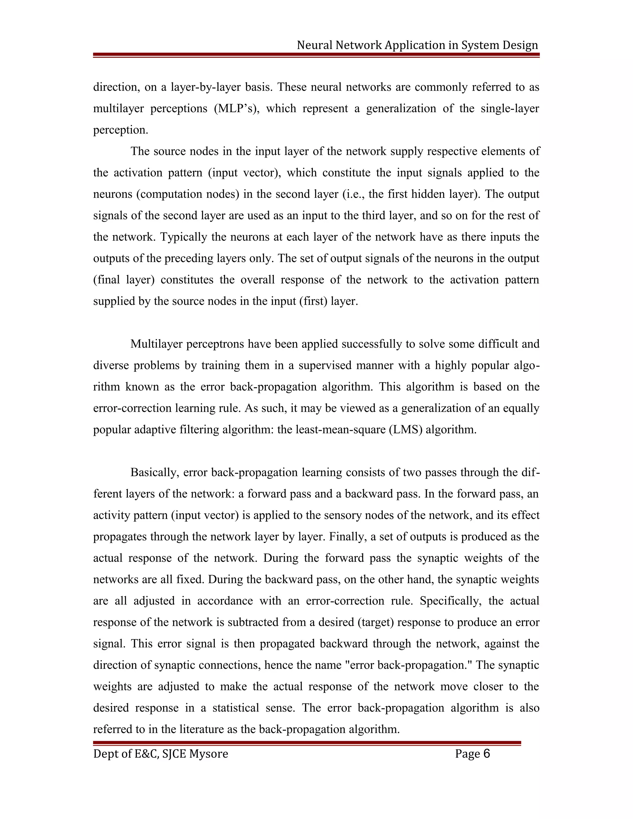 Neural Network Application in System Design
direction, on a layer-by-layer basis. These neural networks are commonly referred to as
multilayer perceptions (MLP’s), which represent a generalization of the single-layer
perception.
The source nodes in the input layer of the network supply respective elements of
the activation pattern (input vector), which constitute the input signals applied to the
neurons (computation nodes) in the second layer (i.e., the first hidden layer). The output
signals of the second layer are used as an input to the third layer, and so on for the rest of
the network. Typically the neurons at each layer of the network have as there inputs the
outputs of the preceding layers only. The set of output signals of the neurons in the output
(final layer) constitutes the overall response of the network to the activation pattern
supplied by the source nodes in the input (first) layer.
Multilayer perceptrons have been applied successfully to solve some difficult and
diverse problems by training them in a supervised manner with a highly popular algo-
rithm known as the error back-propagation algorithm. This algorithm is based on the
error-correction learning rule. As such, it may be viewed as a generalization of an equally
popular adaptive filtering algorithm: the least-mean-square (LMS) algorithm.
Basically, error back-propagation learning consists of two passes through the dif-
ferent layers of the network: a forward pass and a backward pass. In the forward pass, an
activity pattern (input vector) is applied to the sensory nodes of the network, and its effect
propagates through the network layer by layer. Finally, a set of outputs is produced as the
actual response of the network. During the forward pass the synaptic weights of the
networks are all fixed. During the backward pass, on the other hand, the synaptic weights
are all adjusted in accordance with an error-correction rule. Specifically, the actual
response of the network is subtracted from a desired (target) response to produce an error
signal. This error signal is then propagated backward through the network, against the
direction of synaptic connections, hence the name "error back-propagation." The synaptic
weights are adjusted to make the actual response of the network move closer to the
desired response in a statistical sense. The error back-propagation algorithm is also
referred to in the literature as the back-propagation algorithm.
Dept of E&C, SJCE Mysore Page 6
 