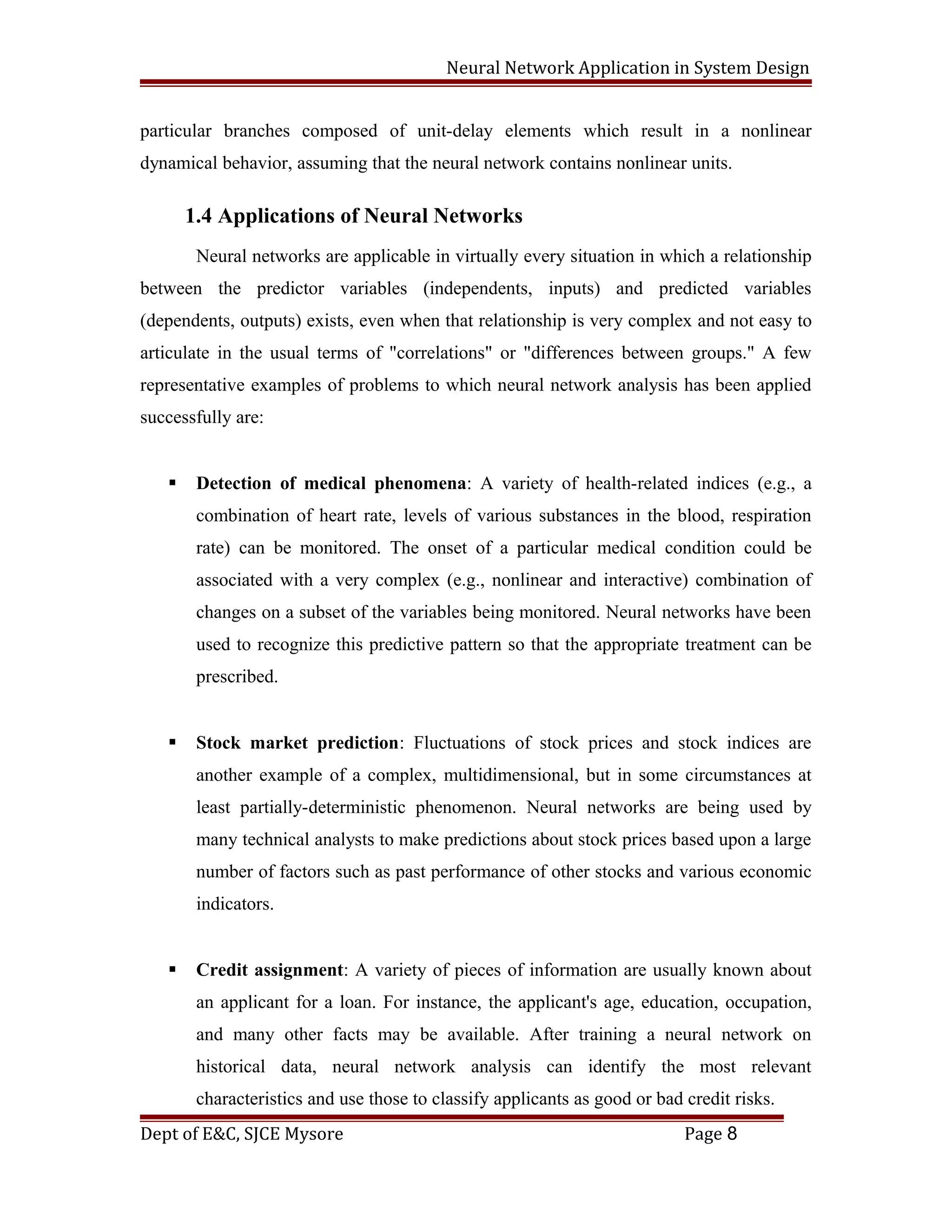 Neural Network Application in System Design
particular branches composed of unit-delay elements which result in a nonlinear
dynamical behavior, assuming that the neural network contains nonlinear units.
1.4 Applications of Neural Networks
Neural networks are applicable in virtually every situation in which a relationship
between the predictor variables (independents, inputs) and predicted variables
(dependents, outputs) exists, even when that relationship is very complex and not easy to
articulate in the usual terms of "correlations" or "differences between groups." A few
representative examples of problems to which neural network analysis has been applied
successfully are:
 Detection of medical phenomena: A variety of health-related indices (e.g., a
combination of heart rate, levels of various substances in the blood, respiration
rate) can be monitored. The onset of a particular medical condition could be
associated with a very complex (e.g., nonlinear and interactive) combination of
changes on a subset of the variables being monitored. Neural networks have been
used to recognize this predictive pattern so that the appropriate treatment can be
prescribed.
 Stock market prediction: Fluctuations of stock prices and stock indices are
another example of a complex, multidimensional, but in some circumstances at
least partially-deterministic phenomenon. Neural networks are being used by
many technical analysts to make predictions about stock prices based upon a large
number of factors such as past performance of other stocks and various economic
indicators.
 Credit assignment: A variety of pieces of information are usually known about
an applicant for a loan. For instance, the applicant's age, education, occupation,
and many other facts may be available. After training a neural network on
historical data, neural network analysis can identify the most relevant
characteristics and use those to classify applicants as good or bad credit risks.
Dept of E&C, SJCE Mysore Page 8
 