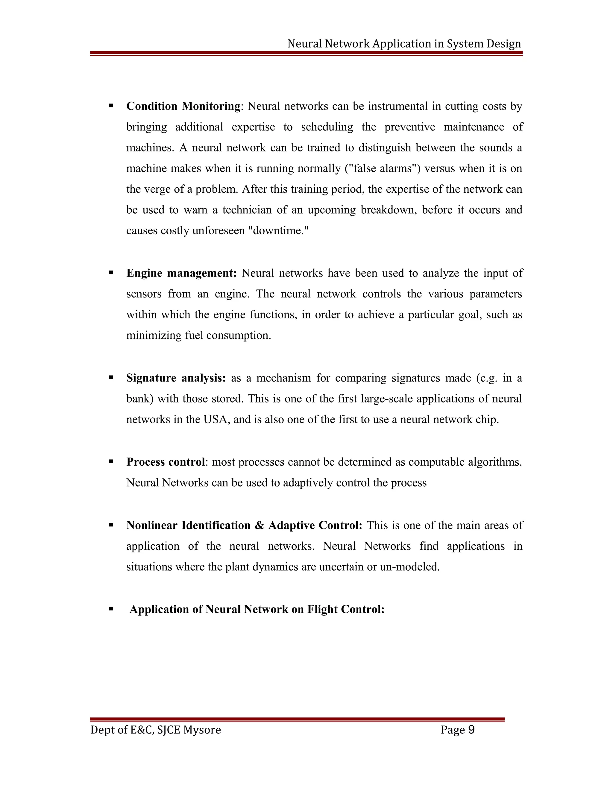 Neural Network Application in System Design
 Condition Monitoring: Neural networks can be instrumental in cutting costs by
bringing additional expertise to scheduling the preventive maintenance of
machines. A neural network can be trained to distinguish between the sounds a
machine makes when it is running normally ("false alarms") versus when it is on
the verge of a problem. After this training period, the expertise of the network can
be used to warn a technician of an upcoming breakdown, before it occurs and
causes costly unforeseen "downtime."
 Engine management: Neural networks have been used to analyze the input of
sensors from an engine. The neural network controls the various parameters
within which the engine functions, in order to achieve a particular goal, such as
minimizing fuel consumption.
 Signature analysis: as a mechanism for comparing signatures made (e.g. in a
bank) with those stored. This is one of the first large-scale applications of neural
networks in the USA, and is also one of the first to use a neural network chip.
 Process control: most processes cannot be determined as computable algorithms.
Neural Networks can be used to adaptively control the process
 Nonlinear Identification & Adaptive Control: This is one of the main areas of
application of the neural networks. Neural Networks find applications in
situations where the plant dynamics are uncertain or un-modeled.
 Application of Neural Network on Flight Control:
Dept of E&C, SJCE Mysore Page 9
 