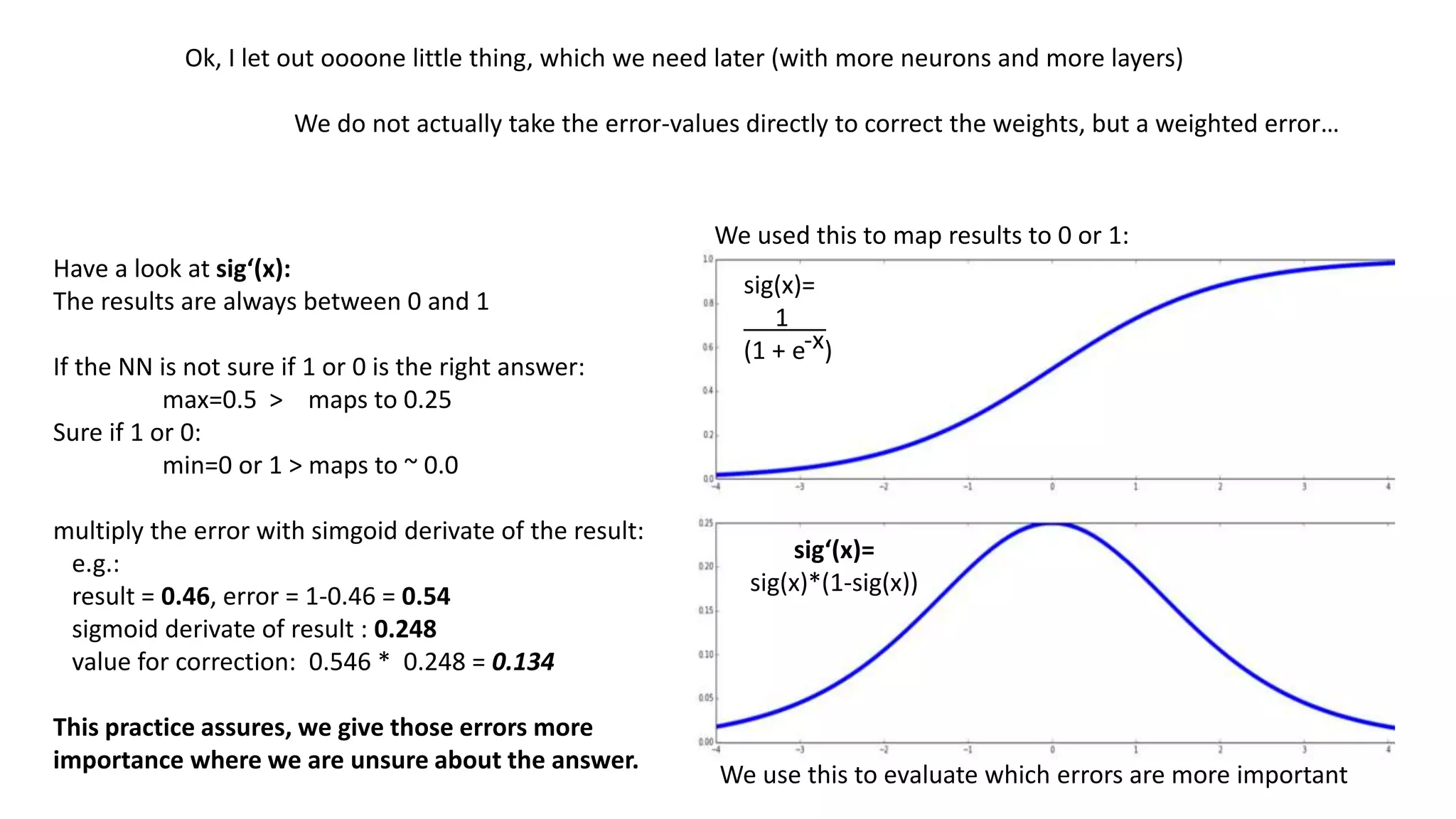 1 * -0.16 = -0.16
0 * 0.99 = 0.0
1
0
+ -0.16 > 0,46 0
0.134 * 1 = 0.134
0.134 * 0 = 0.0
*
1- 0,46 = 0.546
0.46 > 0.248
0.546 * 0.248 =
0.134
1
1
-0.16+ 0.134= -0.025
0.99 – 0.0 = -0,99
+=
+=
0.16 -> -0.025
0.99 -> 0.99
Now the weights are corrected more cautious:
0.16 -> 0.38
0.99 -> 0.99
Corrected weights before:
Basically only this number changes a bit
 