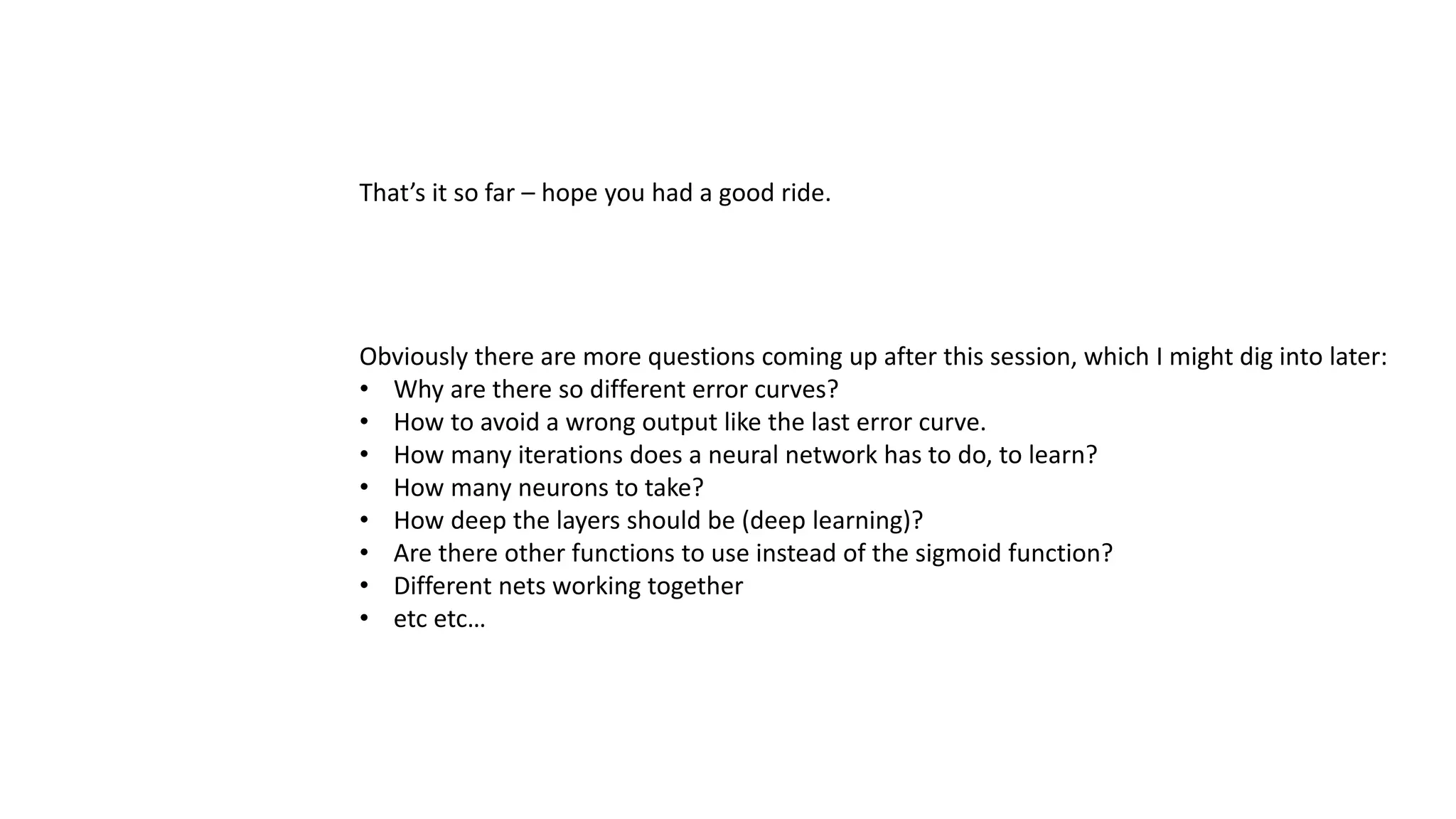 That’s it so far – hope you had a good ride.
Obviously there are more questions coming up after this session, which I might dig into later:
• Why are there so different error curves?
• How to avoid a wrong output like the last error curve.
• How many iterations does a neural network has to do, to learn?
• How many neurons to take?
• How deep the layers should be (deep learning)?
• Are there other functions to use instead of the sigmoid function?
• Different nets working together
• etc etc…
 