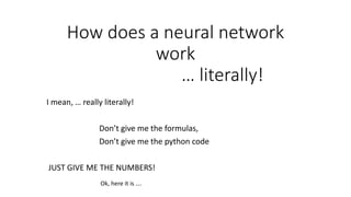 How does a neural network
work
… literally!
I mean, … really literally!
Don’t give me the formulas,
Don’t give me the python code
JUST GIVE ME THE NUMBERS!
Ok, here it is ….
 