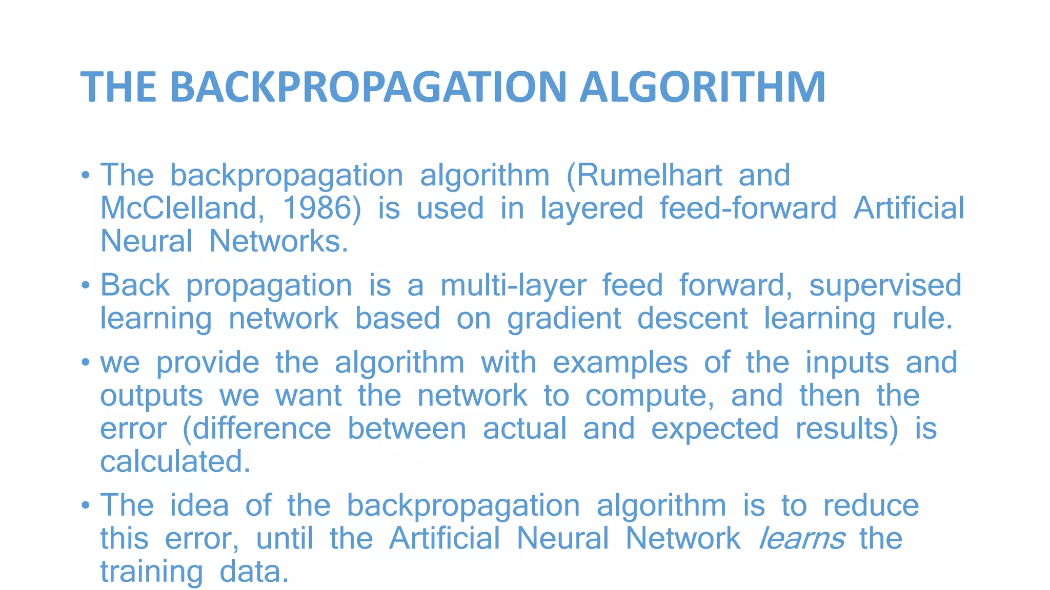 THE BACKPROPAGATION ALGORITHM
• The backpropagation algorithm (Rumelhart and
McClelland, 1986) is used in layered feed-forward Artificial
Neural Networks.
• Back propagation is a multi-layer feed forward, supervised
learning network based on gradient descent learning rule.
• we provide the algorithm with examples of the inputs and
outputs we want the network to compute, and then the
error (difference between actual and expected results) is
calculated.
• The idea of the backpropagation algorithm is to reduce
this error, until the Artificial Neural Network learns the
training data.
 