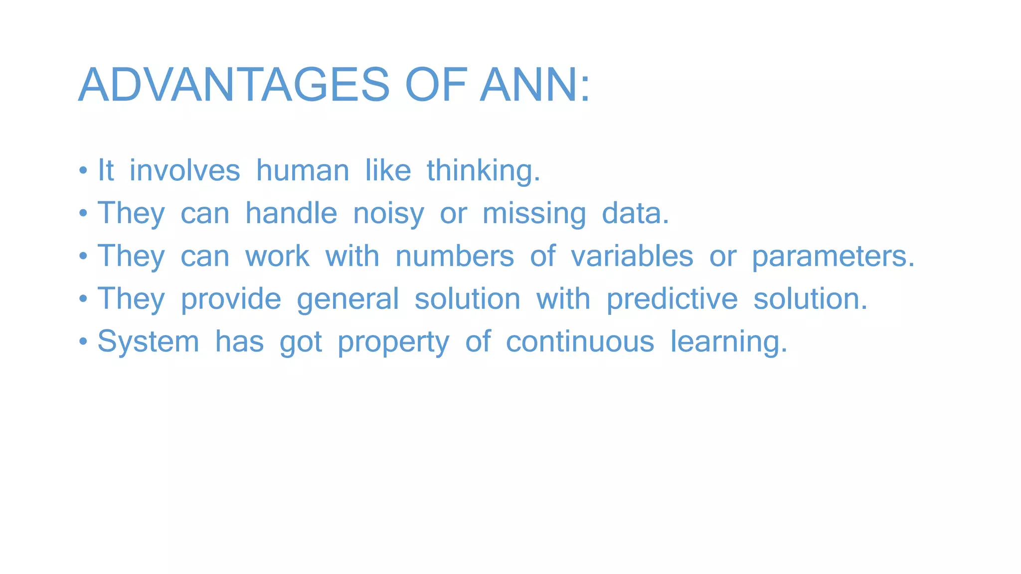 ADVANTAGES OF ANN:
• It involves human like thinking.
• They can handle noisy or missing data.
• They can work with numbers of variables or parameters.
• They provide general solution with predictive solution.
• System has got property of continuous learning.
 