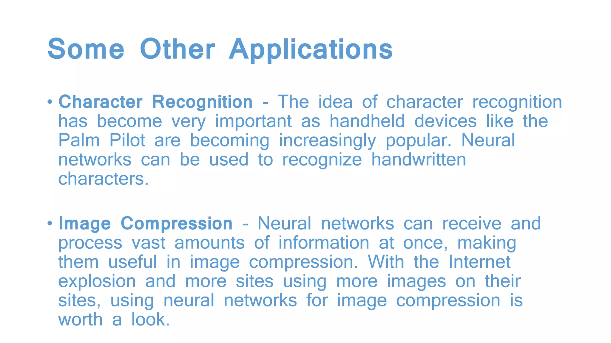 Some Other Applications
• Character Recognition - The idea of character recognition
has become very important as handheld devices like the
Palm Pilot are becoming increasingly popular. Neural
networks can be used to recognize handwritten
characters.
• Image Compression - Neural networks can receive and
process vast amounts of information at once, making
them useful in image compression. With the Internet
explosion and more sites using more images on their
sites, using neural networks for image compression is
worth a look.
 