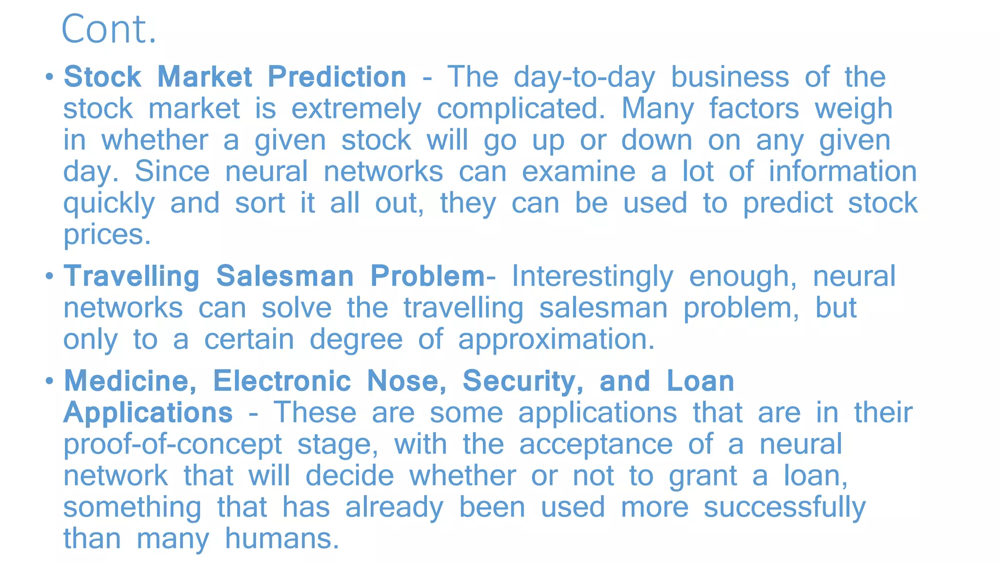 Cont.
• Stock Market Prediction - The day-to-day business of the
stock market is extremely complicated. Many factors weigh
in whether a given stock will go up or down on any given
day. Since neural networks can examine a lot of information
quickly and sort it all out, they can be used to predict stock
prices.
• Travelling Salesman Problem- Interestingly enough, neural
networks can solve the travelling salesman problem, but
only to a certain degree of approximation.
• Medicine, Electronic Nose, Security, and Loan
Applications - These are some applications that are in their
proof-of-concept stage, with the acceptance of a neural
network that will decide whether or not to grant a loan,
something that has already been used more successfully
than many humans.
 