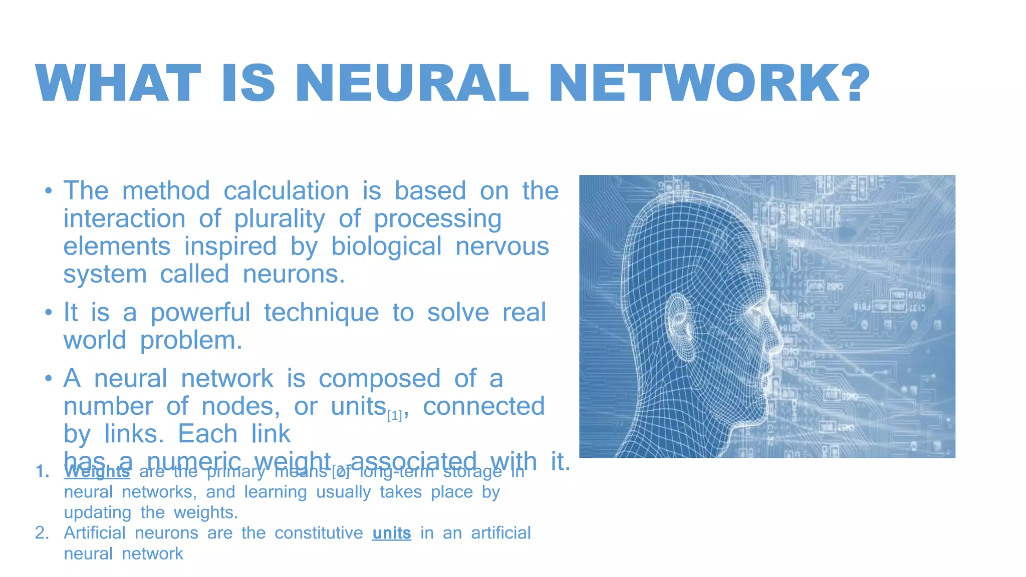 WHAT IS NEURAL NETWORK?
• The method calculation is based on the
interaction of plurality of processing
elements inspired by biological nervous
system called neurons.
• It is a powerful technique to solve real
world problem.
• A neural network is composed of a
number of nodes, or units[1], connected
by links. Each link
has a numeric weight[2]associated with it.
.
1. Weights are the primary means of long-term storage in
neural networks, and learning usually takes place by
updating the weights.
2. Artificial neurons are the constitutive units in an artificial
neural network
 