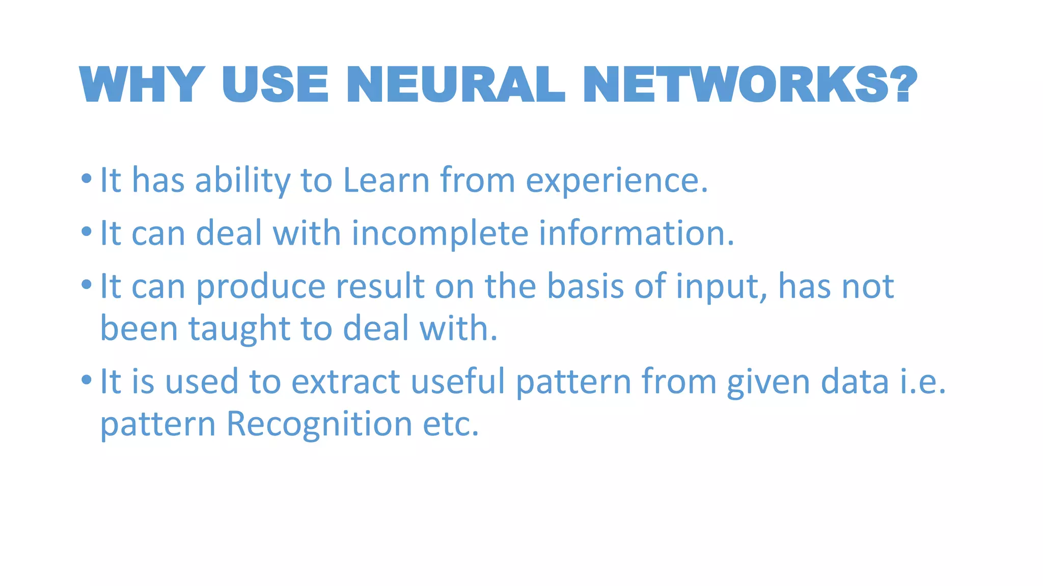 WHY USE NEURAL NETWORKS?
• It has ability to Learn from experience.
• It can deal with incomplete information.
• It can produce result on the basis of input, has not
been taught to deal with.
• It is used to extract useful pattern from given data i.e.
pattern Recognition etc.
 