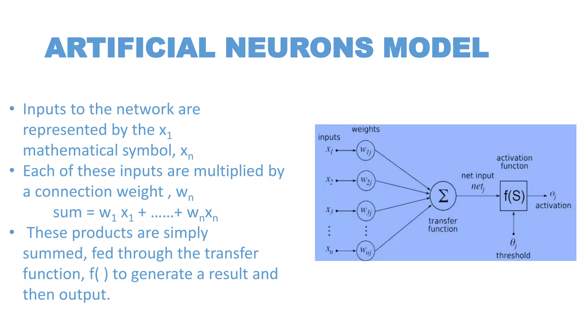 ARTIFICIAL NEURONS MODEL
• Inputs to the network are
represented by the x1
mathematical symbol, xn
• Each of these inputs are multiplied by
a connection weight , wn
sum = w1 x1 + ……+ wnxn
• These products are simply
summed, fed through the transfer
function, f( ) to generate a result and
then output.
 