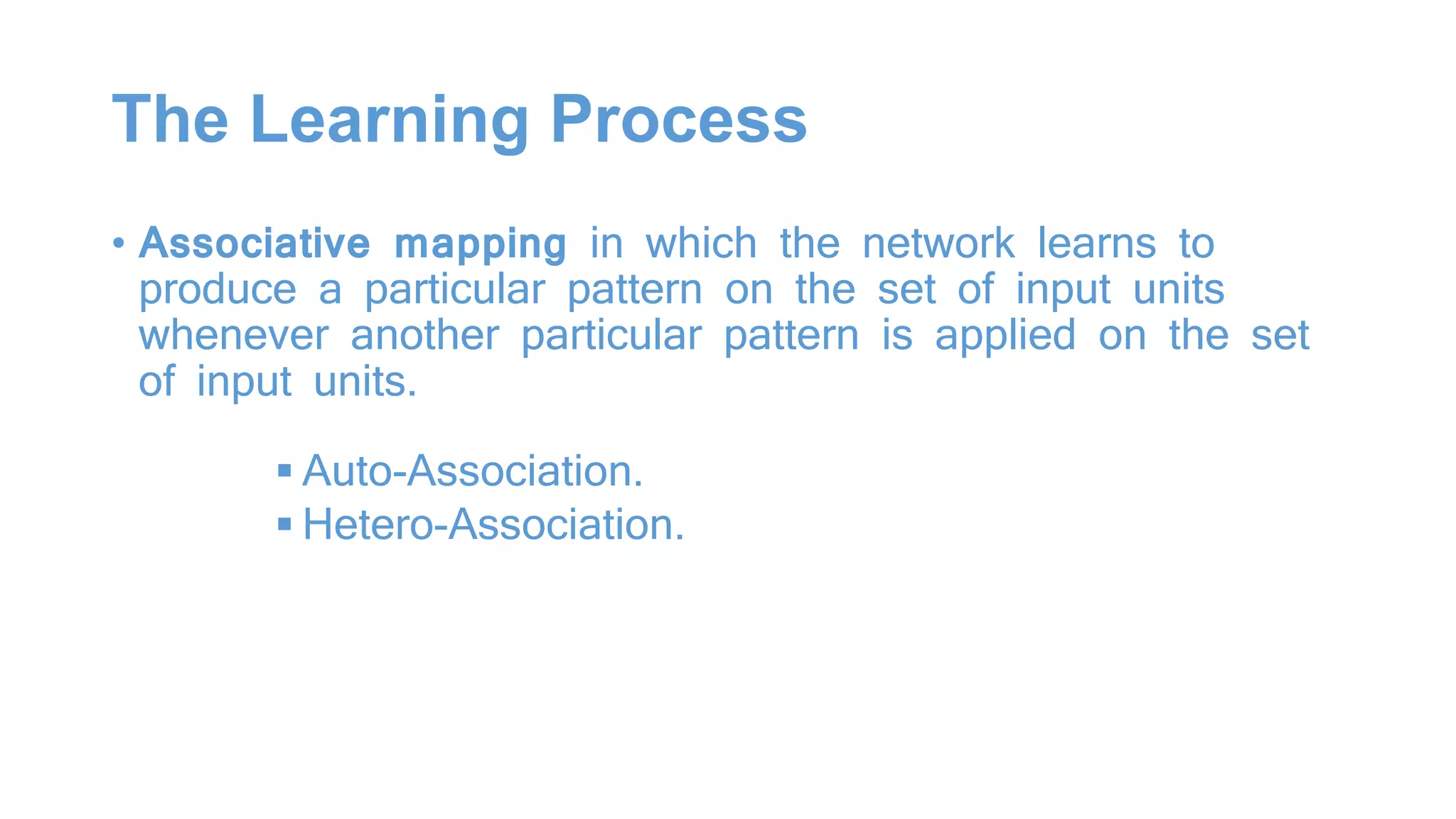 The Learning Process
• Associative mapping in which the network learns to
produce a particular pattern on the set of input units
whenever another particular pattern is applied on the set
of input units.
 Auto-Association.
 Hetero-Association.
 