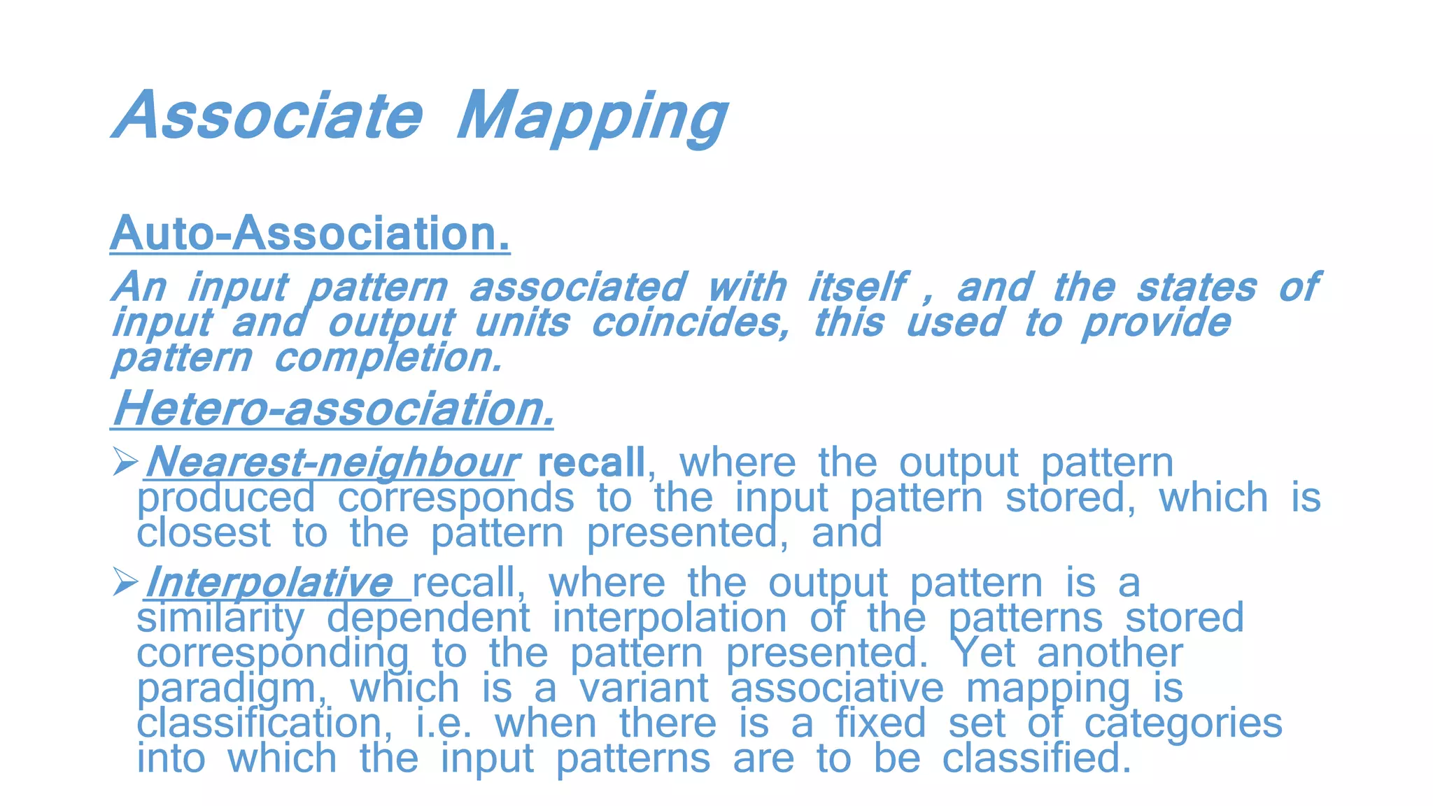 Associate Mapping
Auto-Association.
An input pattern associated with itself , and the states of
input and output units coincides, this used to provide
pattern completion.
Hetero-association.
Nearest-neighbour recall, where the output pattern
produced corresponds to the input pattern stored, which is
closest to the pattern presented, and
Interpolative recall, where the output pattern is a
similarity dependent interpolation of the patterns stored
corresponding to the pattern presented. Yet another
paradigm, which is a variant associative mapping is
classification, i.e. when there is a fixed set of categories
into which the input patterns are to be classified.
 