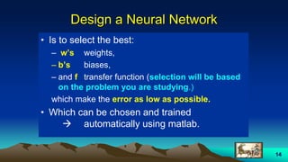 14
Design a Neural Network
• Is to select the best:
– w’s weights,
– b’s biases,
– and f transfer function (selection will be based
on the problem you are studying.)
which make the error as low as possible.
• Which can be chosen and trained
 automatically using matlab.
 