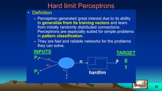 27
Hard limit Perceptrons
• Definition
– Perceptron generated great interest due to its ability
to generalize from its training vectors and learn
from initially randomly distributed connections.
Perceptrons are especially suited for simple problems
in pattern classification.
– They are fast and reliable networks for the problems
they can solve.
w11
INPUTS TARGET
w12
P1
P2
b1
1
an 0
1
hardlim
 