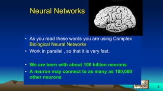3
Neural Networks
• As you read these words you are using Complex
Biological Neural Networks
• Work in parallel , so that it is very fast.
• We are born with about 100 billion neurons
• A neuron may connect to as many as 100,000
other neurons
 