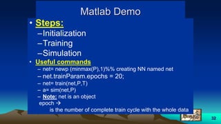 32
Matlab Demo
• Steps:
–Initialization
–Training
–Simulation
• Useful commands
– net= newp (minmax(P),1)%% creating NN named net
– net.trainParam.epochs = 20;
– net= train(net,P,T)
– a= sim(net,P)
– Note: net is an object
epoch 
is the number of complete train cycle with the whole data
 