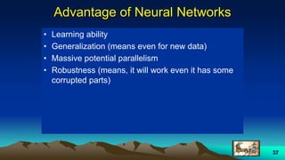 37
Advantage of Neural Networks
• Learning ability
• Generalization (means even for new data)
• Massive potential parallelism
• Robustness (means, it will work even it has some
corrupted parts)
 