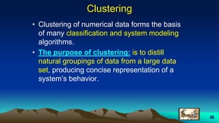 38
Clustering
• Clustering of numerical data forms the basis
of many classification and system modeling
algorithms.
• The purpose of clustering: is to distill
natural groupings of data from a large data
set, producing concise representation of a
system’s behavior.
 