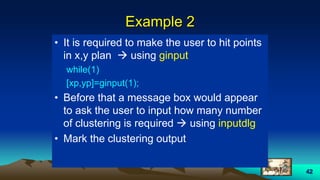 42
Example 2
• It is required to make the user to hit points
in x,y plan  using ginput
while(1)
[xp,yp]=ginput(1);
• Before that a message box would appear
to ask the user to input how many number
of clustering is required  using inputdlg
• Mark the clustering output
 