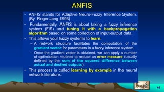 44
ANFIS
• ANFIS stands for Adaptive Neuro-Fuzzy Inference System.
(By Roger Jang 1993)
• Fundamentally, ANFIS is about taking a fuzzy inference
system (FIS) and tuning it with a backpropagation
algorithm based on some collection of input-output data.
• This allows your fuzzy systems to learn.
– A network structure facilitates the computation of the
gradient vector for parameters in a fuzzy inference system.
– Once the gradient vector is obtained, we can apply a number
of optimization routines to reduce an error measure (usually
defined by the sum of the squared difference between
actual and desired outputs).
• This process is called learning by example in the neural
network literature.
 