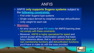 45
ANFIS
• ANFIS only supports Sugeno systems subject to
the following constraints:
– First order Sugeno-type systems
– Single output derived by weighted average defuzzification
– Unity weight for each rule
• Warning:
– An error occurs if your FIS matrix for ANFIS learning does
not comply with these constraints.
– Moreover, ANFIS is highly specialized for speed and
cannot accept all the customization options that basic
fuzzy inference allows, that is, you cannot make your
own membership functions and defuzzification functions;
you’ll have to make do with the ones provided.
 