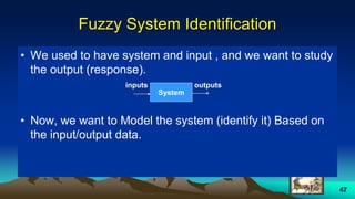 47
Fuzzy System Identification
• We used to have system and input , and we want to study
the output (response).
• Now, we want to Model the system (identify it) Based on
the input/output data.
System
inputs outputs
 
