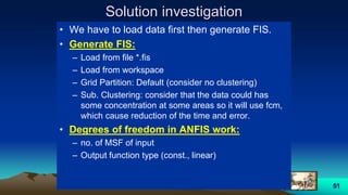 51
Solution investigation
• We have to load data first then generate FIS.
• Generate FIS:
– Load from file *.fis
– Load from workspace
– Grid Partition: Default (consider no clustering)
– Sub. Clustering: consider that the data could has
some concentration at some areas so it will use fcm,
which cause reduction of the time and error.
• Degrees of freedom in ANFIS work:
– no. of MSF of input
– Output function type (const., linear)
 