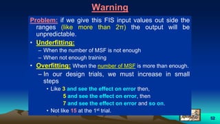 52
Warning
Problem: if we give this FIS input values out side the
ranges (like more than 2π) the output will be
unpredictable.
• Underfitting:
– When the number of MSF is not enough
– When not enough training
• Overfitting: When the number of MSF is more than enough.
– In our design trials, we must increase in small
steps
• Like 3 and see the effect on error then,
5 and see the effect on error, then
7 and see the effect on error and so on.
• Not like 15 at the 1st trial.
 