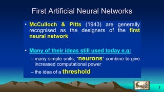 7
First Artificial Neural Networks
• McCulloch & Pitts (1943) are generally
recognised as the designers of the first
neural network
• Many of their ideas still used today e.g:
– many simple units, “neurons” combine to give
increased computational power
– the idea of a threshold
 