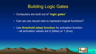 8
Building Logic Gates
• Computers are built out of “logic gates”
• Can we use neural nets to represent logical functions?
• Use threshold (step) function for activation function
– all activation values are 0 (false) or 1 (true)
 