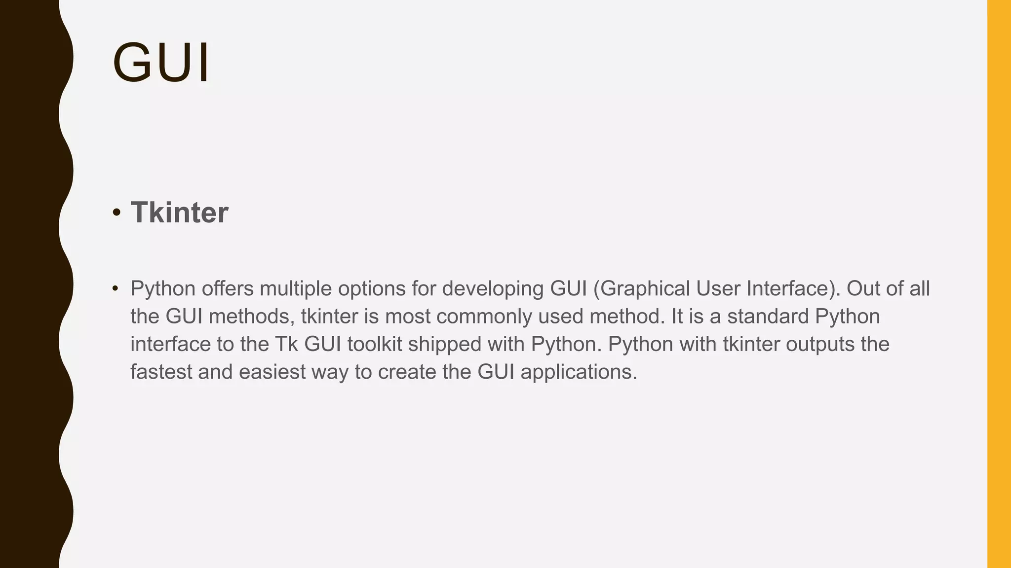 GUI • Tkinter • Python offers multiple options for developing GUI (Graphical User Interface). Out of all the GUI methods, tkinter is most commonly used method. It is a standard Python interface to the Tk GUI toolkit shipped with Python. Python with tkinter outputs the fastest and easiest way to create the GUI applications. 